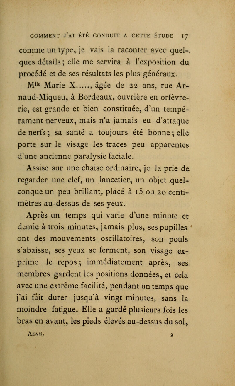 comme un type, je vais la raconter avec quel-, ques détails; elle me servira à l'exposition du procédé et de ses résultats les plus généraux. Mlle Marie X , âgée de 22 ans, rue Ar- naud-Miqueu, à Bordeaux, ouvrière en orfèvre- rie, est grande et bien constituée, d'un tempé- rament nerveux, mais n'a jamais eu d'attaque de nerfs ; sa santé a toujours été bonne ; elle porte sur le visage les traces peu apparentes d'une ancienne paralysie faciale. Assise sur une chaise ordinaire, je la prie de regarder une clef, un lancetier, un objet quel- conque un peu brillant, placé à 15 ou 20 centi- mètres au-dessus de ses yeux. Après un temps qui varie d'une minute et demie à trois minutes, jamais plus, ses pupilles ont des mouvements oscillatoires, son pouls s'abaisse, ses yeux se ferment, son visage ex- prime le repos ; immédiatement après, ses membres gardent les positions données, et cela avec une extrême facilité, pendant un temps que j'ai fait durer jusqu'à vingt minutes, sans la moindre fatigue. Elle a gardé plusieurs fois les bras en avant, les pieds élevés au-dessus du sol> AZAM. 2