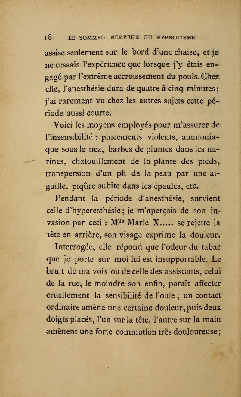 assise seulement sur le bord d'une chaise, et je ne cessais l'expérience que lorsque j'y étais en- gagé par l'extrême accroissement du pouls. Chez elle, l'anesthésie dura de quatre à cinq minutes; j'ai rarement vu chez les autres sujets cette pé- riode aussi courte. Voici les moyens employés pour m'assurer de l'insensibilité : pincements violents, ammonia- que sous le nez, barbes de plumes dans les na- rines, chatouillement de la plante des pieds, transpersion d'un pli de la peau par une ai- guille, piqûre subite dans les épaules, etc. Pendant la période d'anesthésie, survient celle d'hyperesthésie ; je m'aperçois de son in- vasion par ceci : Mlle Marie X se rejette la tête en arrière, son visage exprime la douleur. Interrogée, elle répond que l'odeur du tabac que je porte sur moi lui est insupportable. Le bruit de ma voix ou de celle des assistants, celui de la rue, le moindre son enfin, paraît affecter cruellement la sensibilité de l'ouïe ; un contact ordinaire amène une certaine douleur, puis deux doigts placés, l'un sur la tête, l'autre sur la main amènent une forte commotion très douloureuse ;