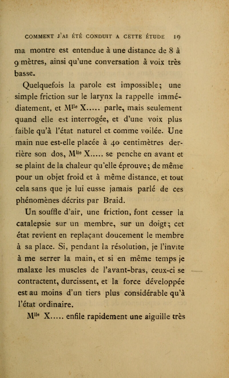 ma montre est entendue à une distance de 8 à 9 mètres, ainsi qu'une conversation à voix très basse. Quelquefois la parole est impossible; une simple friction sur le larynx la rappelle immé- diatement, et Mlle X parle, mais seulement quand elle est interrogée, et d'une voix plus faible qu'à l'état naturel et comme voilée. Une main nue est-elle placée à 40 centimètres der- rière son dos, MUe X se penche en avant et se plaint de la chaleur qu'elle éprouve; de même pour un objet froid et à même distance, et tout cela sans que je lui eusse jamais parlé de ces phénomènes décrits par Braid. Un souffle d'air, une friction, font cesser la catalepsie sur un membre, sur un doigt ^ cet état revient en replaçant doucement le membre à sa place. Si, pendant la résolution, je l'invite à me serrer la main, et si en même temps je malaxe les muscles de l'avant-bras, ceux-ci se contractent, durcissent, et la force développée est au moins d'un tiers plus considérable qu'à l'état ordinaire. M1Ie X enfile rapidement une aiguille très