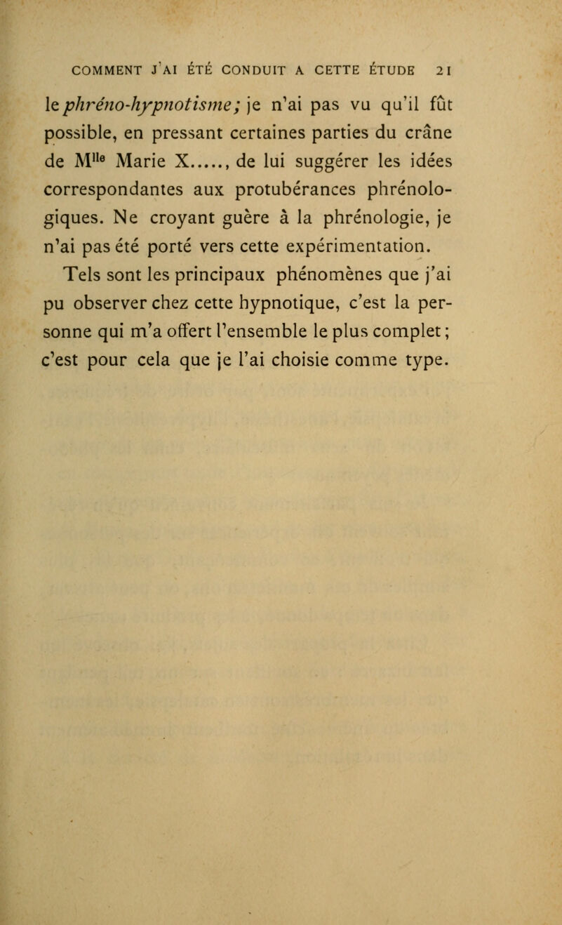 lephréno-hypnotisme; je n'ai pas vu qu'il fût possible, en pressant certaines parties du crâne de Mlle Marie X de lui suggérer les idées correspondantes aux protubérances phrénolo- giques. Ne croyant guère à la phrénologie, je n'ai pas été porté vers cette expérimentation. Tels sont les principaux phénomènes que j'ai pu observer chez cette hypnotique, c'est la per- sonne qui m'a offert l'ensemble le plus complet ; c'est pour cela que je l'ai choisie comme type.