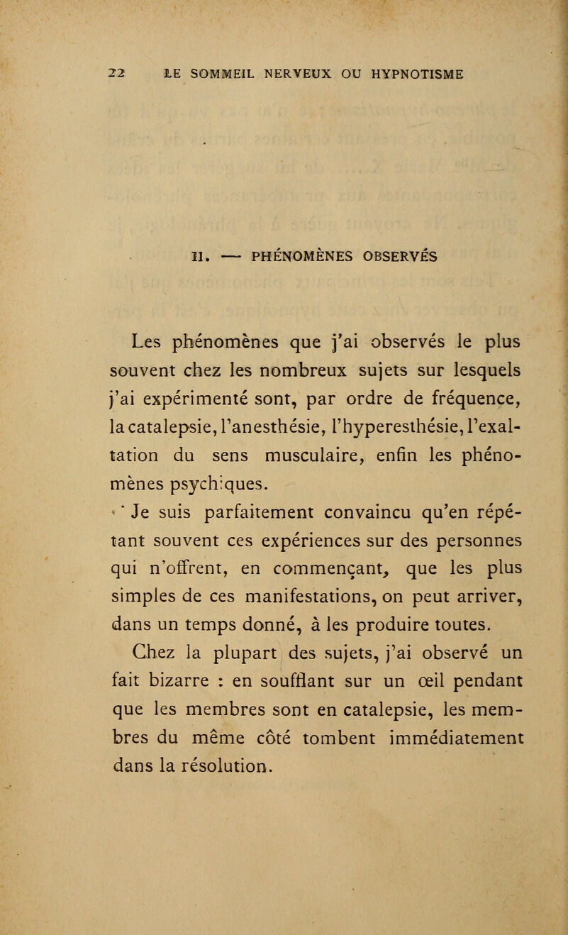 11. PHENOMENES OBSERVES Les phénomènes que j'ai observés le plus souvent chez les nombreux sujets sur lesquels j'ai expérimenté sont, par ordre de fréquence, la catalepsie, Tanesthésie, l'hyperesthésie, l'exal- tation du sens musculaire, enfin les phéno- mènes psychiques. • * Je suis parfaitement convaincu qu'en répé- tant souvent ces expériences sur des personnes qui n'offrent, en commençant, que les plus simples de ces manifestations, on peut arriver, dans un temps donné, à les produire toutes. Chez la plupart des sujets, j'ai observé un fait bizarre : en soufflant sur un œil pendant que les membres sont en catalepsie, les mem- bres du même côté tombent immédiatement dans la résolution.