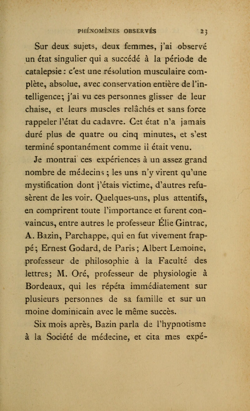 Sur deux sujets, deux femmes, j'ai observé un état singulier qui a succédé à la période de catalepsie : c'est une résolution musculaire com- plète, absolue, avec conservation entière de l'in- telligence; j'ai vu ces personnes glisser de leur chaise, et leurs muscles relâchés et sans force rappeler l'état du cadavre. Cet état n'a jamais duré plus de quatre ou cinq minutes, et s'est terminé spontanément comme il était venu. Je montrai ces expériences à un assez grand nombre de médecins ; les uns n'y virent qu'une mystification dont j'étais victime, d'autres refu- sèrent de les voir. Quelques-uns, plus attentifs, en comprirent toute l'importance et furent con- vaincus, entre autres le professeur Elie Gintrac, A. Bazin, Parchappe, qui en fut vivement frap- pé; Ernest Godard, de Paris; Albert Lemoine, professeur de philosophie à la Faculté des lettres; M. Oré, professeur de physiologie à Bordeaux, qui les répéta immédiatement sur plusieurs personnes de sa famille et sur un moine dominicain avec le même succès. Six mois après, Bazin parla de l'hypnotisme à la Société de médecine, et cita mes expé-