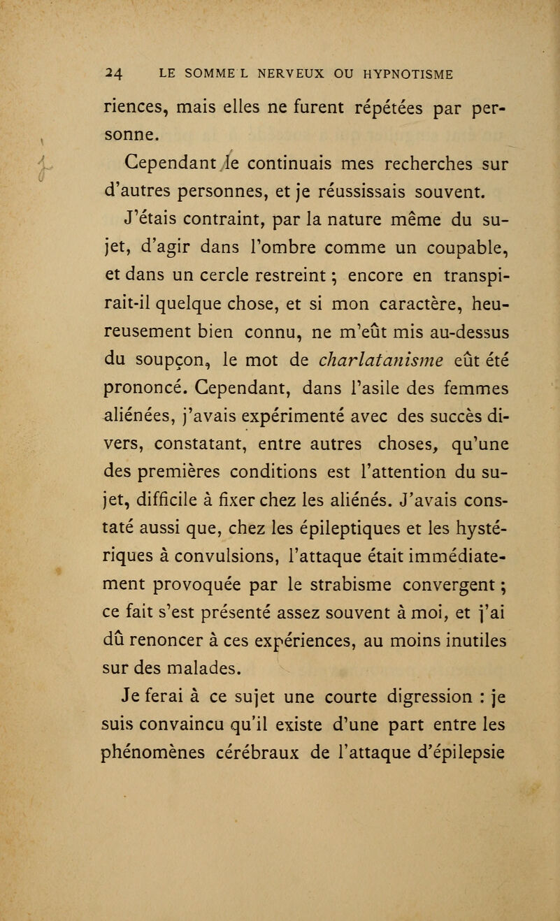 riences, mais elles ne furent répétées par per- sonne. Cependant.le continuais mes recherches sur d'autres personnes, et je réussissais souvent. J'étais contraint, par la nature même du su- jet, d'agir dans l'ombre comme un coupable, et dans un cercle restreint ; encore en transpi- rait-il quelque chose, et si mon caractère, heu- reusement bien connu, ne m'eût mis au-dessus du soupçon, le mot de charlatanisme eût été prononcé. Cependant, dans l'asile des femmes aliénées, j'avais expérimenté avec des succès di- vers, constatant, entre autres choses, qu'une des premières conditions est l'attention du su- jet, difficile à fixer chez les aliénés. J'avais cons- taté aussi que, chez les épileptiques et les hysté- riques à convulsions, l'attaque était immédiate- ment provoquée par le strabisme convergent ; ce fait s'est présenté assez souvent à moi, et j'ai dû renoncer à ces expériences, au moins inutiles sur des malades. Je ferai à ce sujet une courte digression : je suis convaincu qu'il existe d'une part entre les phénomènes cérébraux de l'attaque d'épilepsie