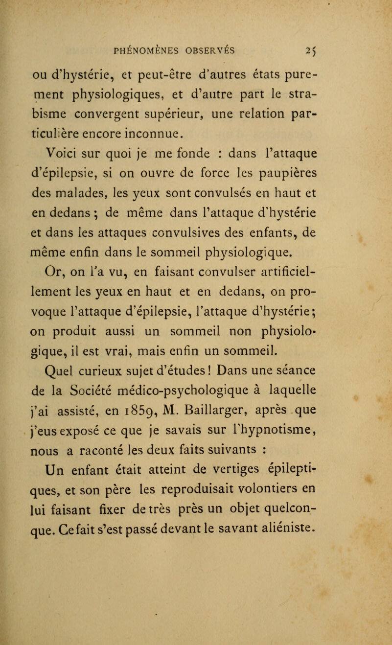 ou d'hystérie, et peut-être d'autres états pure- ment physiologiques, et d'autre part le stra- bisme convergent supérieur, une relation par- ticulière encore inconnue. Voici sur quoi je me fonde : dans l'attaque d'épilepsie, si on ouvre de force les paupières des malades, les yeux sont convulsés en haut et en dedans ; de même dans l'attaque d'hystérie et dans les attaques convulsives des enfants, de même enfin dans le sommeil physiologique. Or, on Ta vu, en faisant convulser artificiel- lement les yeux en haut et en dedans, on pro- voque l'attaque d'épilepsie, l'attaque d'hystérie; on produit aussi un sommeil non physiolo- gique, il est vrai, mais enfin un sommeil. Quel curieux sujet d'études! Dans une séance de la Société médico-psychologique à laquelle j'ai assisté, en 1859, M. Baillarger, après que j'eus exposé ce que je savais sur l'hypnotisme, nous a raconté les deux faits suivants : Un enfant était atteint de vertiges épilepti- ques, et son père les reproduisait volontiers en lui faisant fixer de très près un objet quelcon- que. Ce fait s'est passé devant le savant aliéniste.