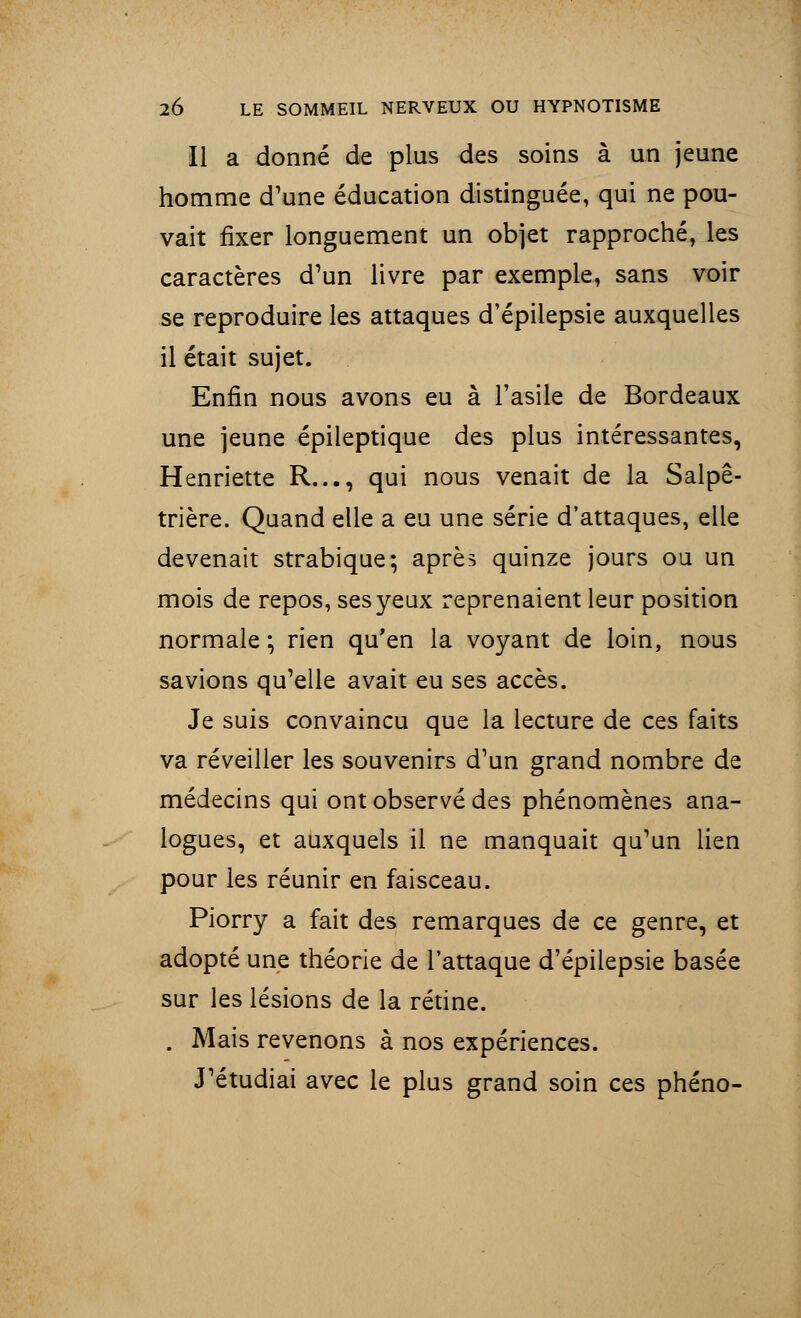 Il a donné de plus des soins à un jeune homme d'une éducation distinguée, qui ne pou- vait fixer longuement un objet rapproché, les caractères d'un livre par exemple, sans voir se reproduire les attaques d'épiiepsie auxquelles il était sujet. Enfin nous avons eu à l'asile de Bordeaux une jeune épileptique des plus intéressantes, Henriette R..., qui nous venait de la Salpê- trière. Quand elle a eu une série d'attaques, elle devenait strabique; après quinze jours ou un mois de repos, ses yeux reprenaient leur position normale; rien qu'en la voyant de loin, nous savions qu'elle avait eu ses accès. Je suis convaincu que la lecture de ces faits va réveiller les souvenirs d'un grand nombre de médecins qui ont observé des phénomènes ana- logues, et auxquels il ne manquait qu'un lien pour les réunir en faisceau. Piorry a fait des remarques de ce genre, et adopté une théorie de l'attaque d'épiiepsie basée sur les lésions de la rétine. . Mais revenons à nos expériences. J'étudiai avec le plus grand soin ces phéno-