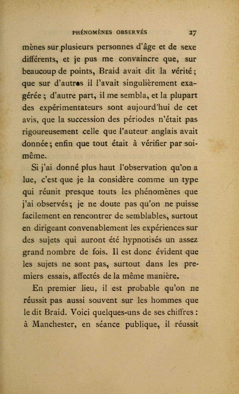 mènes sur plusieurs personnes d'âge et de sexe différents, et je pus me convaincre que, sur beaucoup de points, Braid avait dit la vérité; que sur d'autres il l'avait singulièrement exa- gérée ; d'autre part, il me sembla, et la plupart des expérimentateurs sont aujourd'hui de cet avis, que la succession des périodes n'était pas rigoureusement celle que l'auteur anglais avait donnée ; enfin que tout était à vérifier par soi- même. Si j'ai donné plus haut l'observation qu'on a lue, c'est que je la considère comme un type qui réunit presque touts les phénomènes que j'ai observés; je ne doute pas qu'on ne puisse facilement en rencontrer de semblables, surtout en dirigeant convenablement les expériences sur des sujets qui auront été hypnotisés un assez grand nombre de fois. Il est donc évident que les sujets ne sont pas, surtout dans les pre- miers essais, affectés de la même manière. En premier lieu, il est probable qu'on ne réussit pas aussi souvent sur les hommes que le dit Braid. Voici quelques-uns de ses chiffres : à Manchester, en séance publique, il réussit