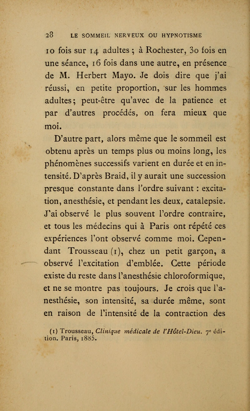 io fois sur 14 adultes ; à Rochester, 3o fois en une séance, 16 fois dans une autre, en présence de M. Herbert Mayo. Je dois dire que j'ai réussi, en petite proportion, sur les hommes adultes; peut-être qu'avec de la patience et par d'autres procédés, on fera mieux que moi. D'autre part, alors même que le sommeil est obtenu après un temps plus ou moins long, les phénomènes successifs varient en durée et en in- tensité. D'après Braid, il y aurait une succession presque constante dans Tordre suivant : excita- tion, anesthésie, et pendant les deux, catalepsie. J'ai observé le plus souvent Tordre contraire, et tous les médecins qui à Paris ont répété ces expériences l'ont observé comme moi. Cepen- dant Trousseau (1), chez un petit garçon, a observé Texcitation d'emblée. Cette période existe du reste dans Tanesthésie chloroformique, et ne se montre pas toujours. Je crois que Ta- nesthésie, son intensité, sa durée même, sont en raison de Tintensité de la contraction des (1) Trousseau, Clinique médicale de l'Hôtel-Dieu. 7e édi- tion. Paris, i885.