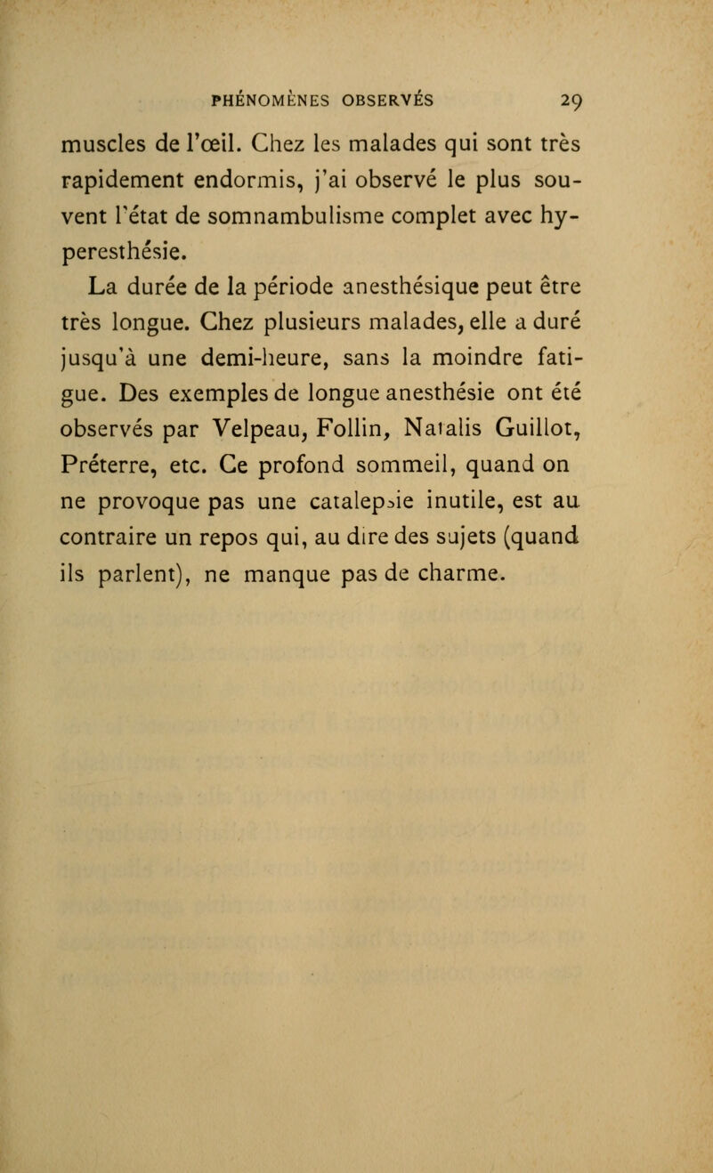 muscles de l'œil. Chez les malades qui sont très rapidement endormis, j'ai observé le plus sou- vent Tétat de somnambulisme complet avec hy- peresthésie. La durée de la période anesthésique peut être très longue. Chez plusieurs malades, elle a duré jusqu'à une demi-heure, sans la moindre fati- gue. Des exemples de longue anesthésie ont été observés par Velpeau, Follin, Natalis Guillot, Préterre, etc. Ce profond sommeil, quand on ne provoque pas une catalepsie inutile, est au contraire un repos qui, au dire des sujets (quand ils parlent), ne manque pas de charme.