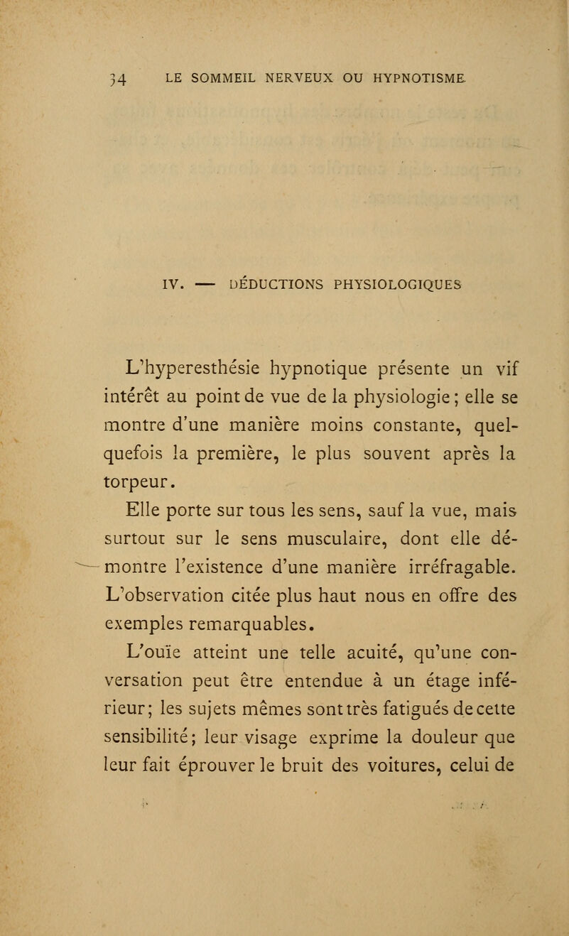 IV. DEDUCTIONS PHYSIOLOGIQUES L/hyperesthésie hypnotique présente un vif intérêt au point de vue de la physiologie ; elle se montre d'une manière moins constante, quel- quefois la première, le plus souvent après la torpeur. Elle porte sur tous les sens, sauf la vue, mais surtout sur le sens musculaire, dont elle dé- montre l'existence d'une manière irréfragable. L'observation citée plus haut nous en offre des exemples remarquables. L'ouïe atteint une telle acuité, qu'une con- versation peut être entendue à un étage infé- rieur; les sujets mêmes sont très fatigués de cette sensibilité; leur visage exprime la douleur que leur fait éprouver le bruit des voitures, celui de .. : . /
