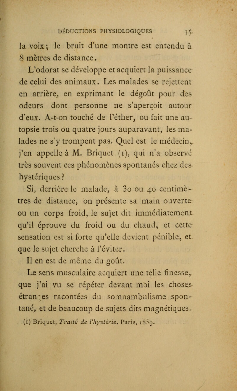 la voix; le bruit d'une montre est entendu à 8 mètres de distance. L'odorat se développe et acquiert la puissance de celui des animaux. Les malades se rejettent en arrière, en exprimant le dégoût pour des odeurs dont personne ne s'aperçoit autour d'eux. A-t-on touché de l'éther, ou fait une au- topsie trois ou quatre jours auparavant, les ma- lades ne s'y trompent pas. Quel est le médecin,. j'en appelle à M. Briquet (i), qui n'a observé très souvent ces phénomènes spontanés chez des hystériques? Si, derrière le malade, à 3o ou 40 centimè- tres de distance, on présente sa main ouverte ou un corps froid, le sujet dit immédiatement qu'il éprouve du froid ou du chaud, et cette sensation est si forte qu'elle devient pénible, et que le sujet cherche à l'éviter. Il en est de meoie du goût. Le sens musculaire acquiert une telle finesse, que j'ai vu se répéter devant moi les choses étran:es racontées du somnambulisme spon- tané, et de beaucoup de sujets dits magnétiques. (1) Briquet, Traité de l'hystérie. Paris, i85q.