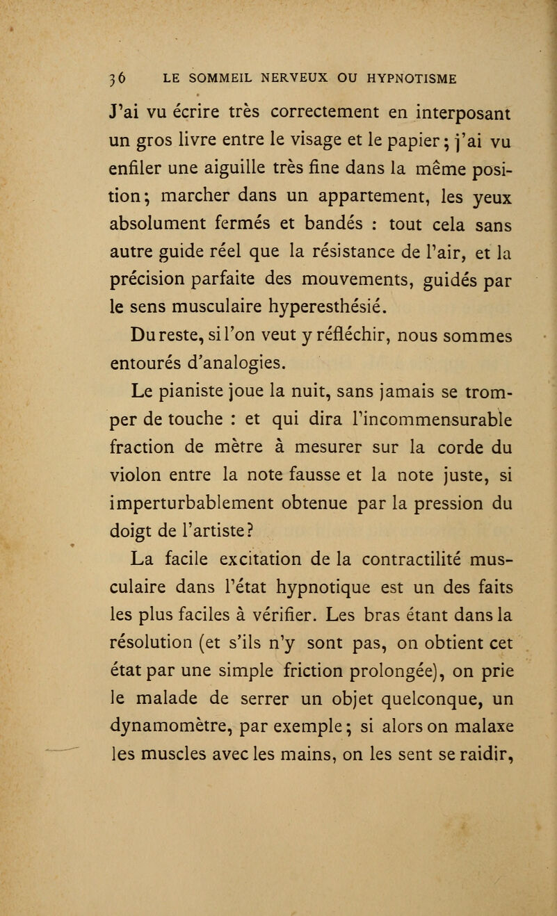 J'ai vu écrire très correctement en interposant un gros livre entre le visage et le papier ; j'ai vu enfiler une aiguille très fine dans la même posi- tion; marcher dans un appartement, les yeux absolument fermés et bandés : tout cela sans autre guide réel que la résistance de Pair, et la précision parfaite des mouvements, guidés par le sens musculaire hyperesthésié. Du reste, si l'on veut y réfléchir, nous sommes entourés d'analogies. Le pianiste joue la nuit, sans jamais se trom- per de touche : et qui dira l'incommensurable fraction de mètre à mesurer sur la corde du violon entre la note fausse et la note juste, si imperturbablement obtenue par la pression du doigt de l'artiste? La facile excitation de la contractilité mus- culaire dans l'état hypnotique est un des faits les plus faciles à vérifier. Les bras étant dans la résolution (et s'ils n'y sont pas, on obtient cet état par une simple friction prolongée), on prie le malade de serrer un objet quelconque, un dynamomètre, par exemple ; si alors on malaxe les muscles avec les mains, on les sent se raidir,