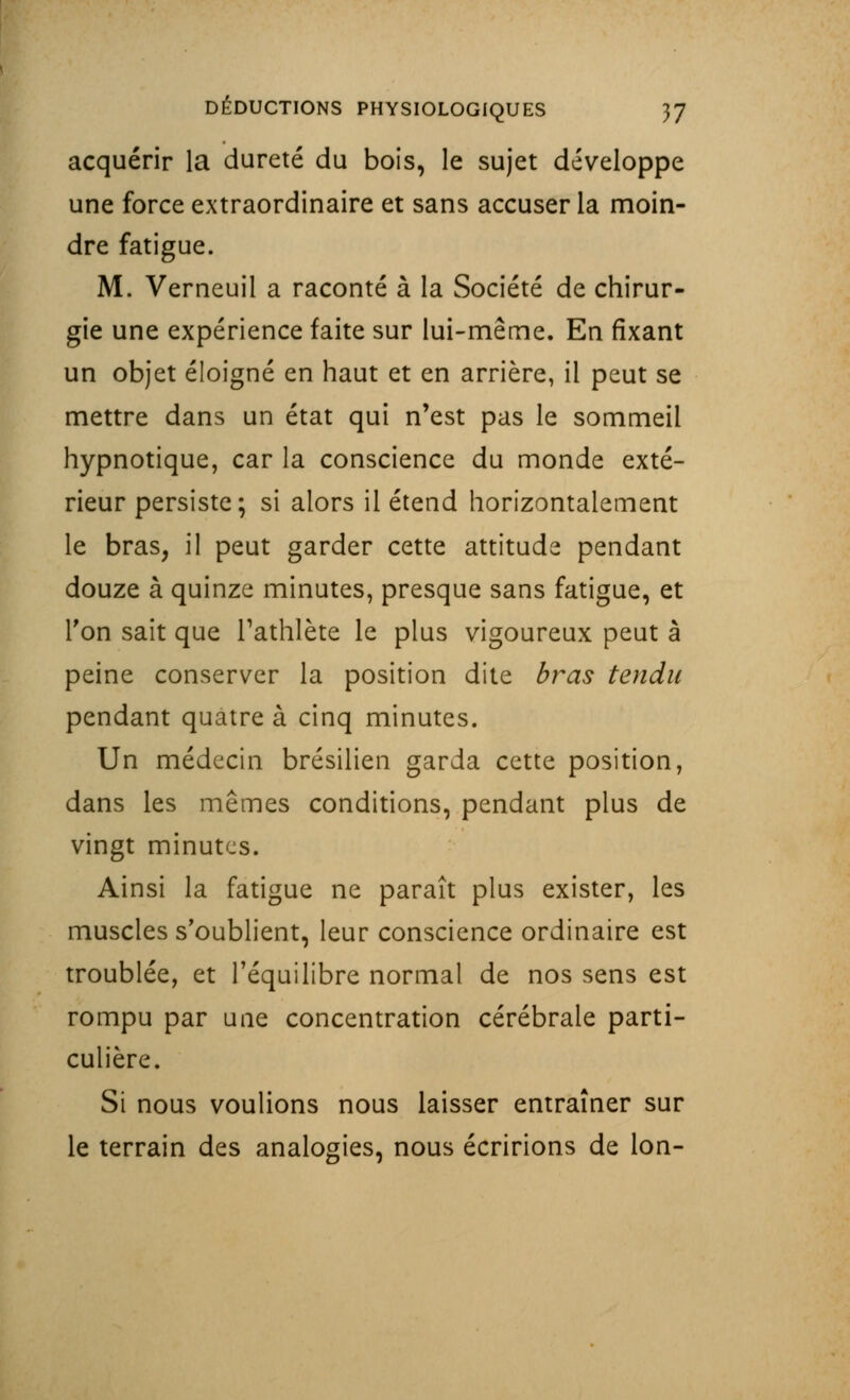 acquérir la dureté du bois, le sujet développe une force extraordinaire et sans accuser la moin- dre fatigue. M. Verneuil a raconté à la Société de chirur- gie une expérience faite sur lui-même. En fixant un objet éloigné en haut et en arrière, il peut se mettre dans un état qui n'est pas le sommeil hypnotique, car la conscience du monde exté- rieur persiste; si alors il étend horizontalement le bras, il peut garder cette attitude pendant douze à quinze minutes, presque sans fatigue, et Ton sait que l'athlète le plus vigoureux peut à peine conserver la position dite bras tendu pendant quatre à cinq minutes. Un médecin brésilien garda cette position, dans les mêmes conditions, pendant plus de vingt minutes. Ainsi la fatigue ne paraît plus exister, les muscles s'oublient, leur conscience ordinaire est troublée, et l'équilibre normal de nos sens est rompu par une concentration cérébrale parti- culière. Si nous voulions nous laisser entraîner sur le terrain des analogies, nous écririons de Ion-