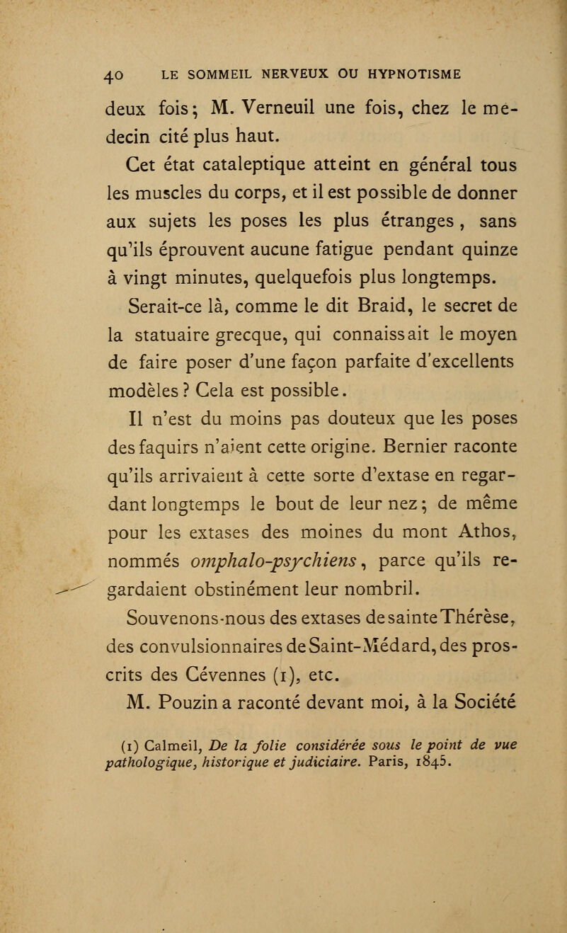 deux fois; M. Verneuil une fois, chez le mé- decin cité plus haut. Cet état cataleptique atteint en général tous les muscles du corps, et il est possible de donner aux sujets les poses les plus étranges , sans qu'ils éprouvent aucune fatigue pendant quinze à vingt minutes, quelquefois plus longtemps. Serait-ce là, comme le dit Braid, le secret de la statuaire grecque, qui connaissait le moyen de faire poser d'une façon parfaite d'excellents modèles? Gela est possible. Il n'est du moins pas douteux que les poses desfaquirs n'aient cette origine. Bernier raconte qu'ils arrivaient à cette sorte d'extase en regar- dant longtemps le bout de leur nez ; de même pour les extases des moines du mont Athos, nommés omphalo-psychiens, parce qu'ils re- gardaient obstinément leur nombril. Souvenons-nous des extases de sainte Thérèse, des convulsionnairesdeSaint-Médard,des pros- crits des Gévennes (i), etc. M. Pouzin a raconté devant moi, à la Société (i) Calmeil, De la folie considérée sous le point de vue pathologique, historique et judiciaire. Paris, 1845.