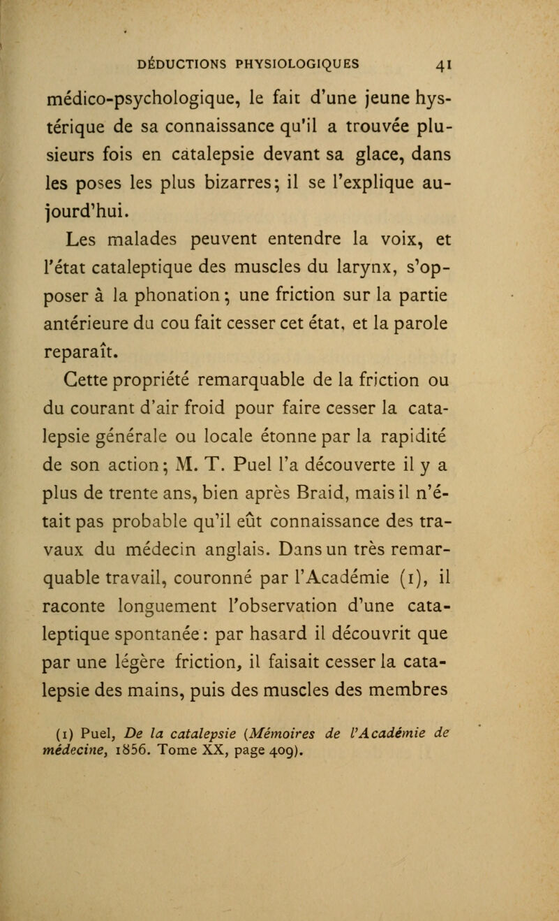 médico-psychologique, le fait d'une jeune hys- térique de sa connaissance qu'il a trouvée plu- sieurs fois en catalepsie devant sa glace, dans les poses les plus bizarres; il se l'explique au- jourd'hui. Les malades peuvent entendre la voix, et Tétat cataleptique des muscles du larynx, s'op- poser à la phonation ; une friction sur la partie antérieure du cou fait cesser cet état, et la parole reparaît. Cette propriété remarquable de la friction ou du courant d'air froid pour faire cesser la cata- lepsie générale ou locale étonne par la rapidité de son action ; M. T. Puel Ta découverte il y a plus de trente ans, bien après Braid, mais il n'é- tait pas probable qu'il eût connaissance des tra- vaux du médecin anglais. Dans un très remar- quable travail, couronné par l'Académie (i), il raconte longuement l'observation d'une cata- leptique spontanée : par hasard il découvrit que par une légère friction, il faisait cesser la cata- lepsie des mains, puis des muscles des membres (1) Puel, De la catalepsie {Mémoires de VAcadémie de médecine, i856. Tome XX, page 409).