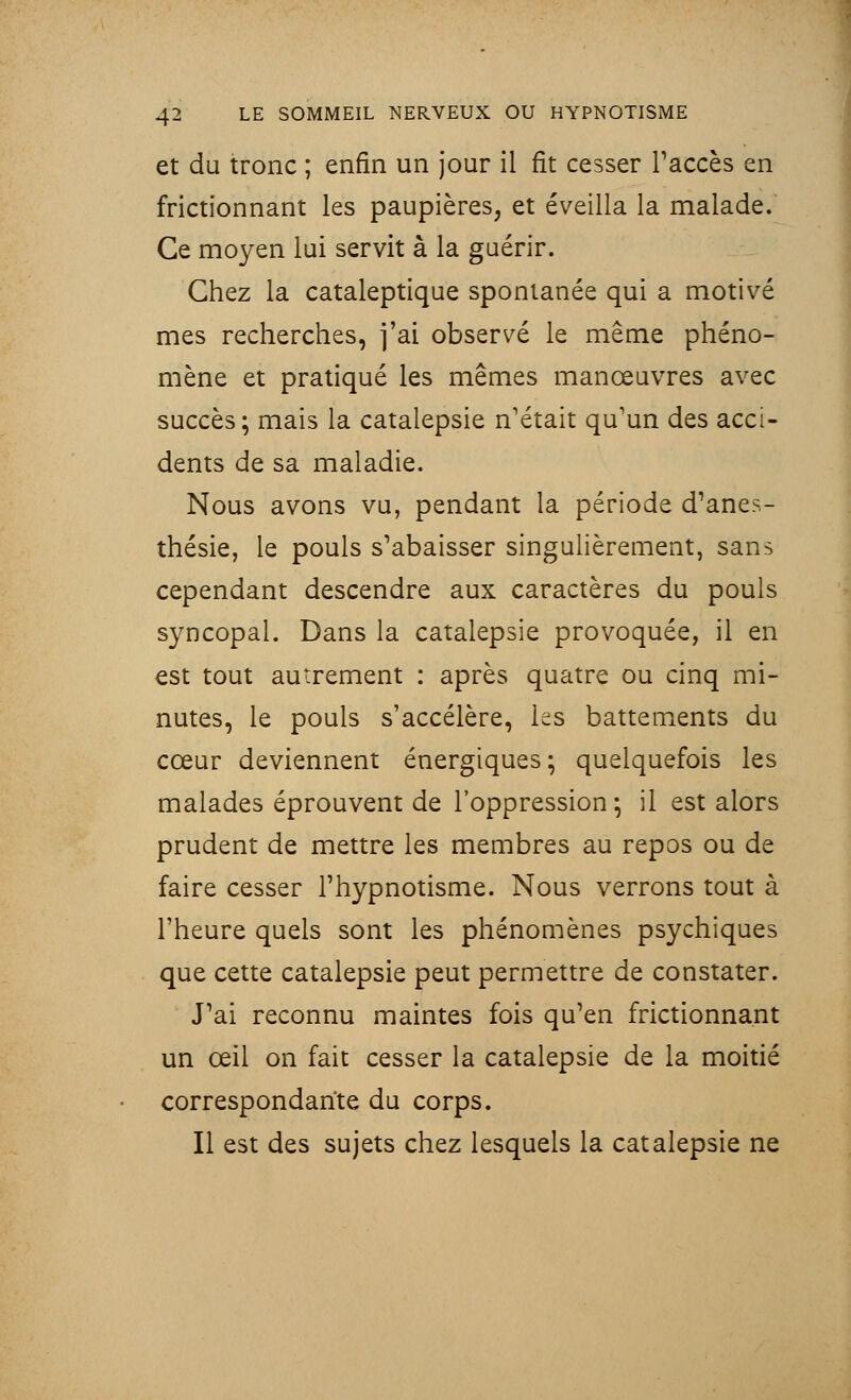 et du tronc ; enfin un jour il fit cesser l'accès en frictionnant les paupières, et éveilla la malade. Ce moyen lui servit à la guérir. Chez la cataleptique spontanée qui a motivé mes recherches, fai observé le même phéno- mène et pratiqué les mêmes manœuvres avec succès; mais la catalepsie n'était qu'un des acci- dents de sa maladie. Nous avons vu, pendant la période d'anes- thésie, le pouls s'abaisser singulièrement, sans cependant descendre aux caractères du pouls syncopal. Dans la catalepsie provoquée, il en est tout autrement : après quatre ou cinq mi- nutes, le pouls s'accélère, les battements du cœur deviennent énergiques; quelquefois les malades éprouvent de l'oppression; il est alors prudent de mettre les membres au repos ou de faire cesser l'hypnotisme. Nous verrons tout à l'heure quels sont les phénomènes psychiques que cette catalepsie peut permettre de constater. J'ai reconnu maintes fois qu'en frictionnant un œil on fait cesser la catalepsie de la moitié correspondante du corps. Il est des sujets chez lesquels la catalepsie ne