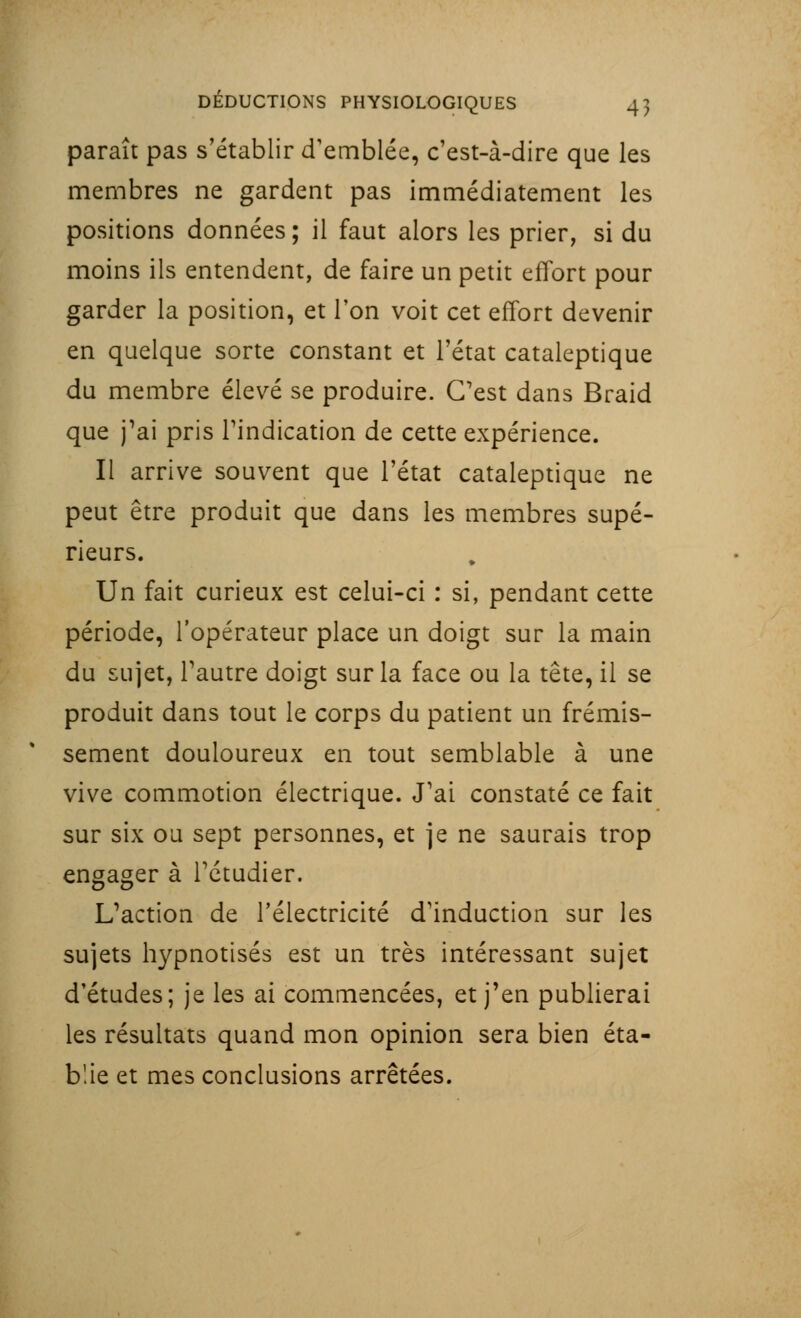 paraît pas s'établir d'emblée, c'est-à-dire que les membres ne gardent pas immédiatement les positions données; il faut alors les prier, si du moins ils entendent, de faire un petit effort pour garder la position, et l'on voit cet effort devenir en quelque sorte constant et l'état cataleptique du membre élevé se produire. C'est dans Braid que j'ai pris l'indication de cette expérience. Il arrive souvent que l'état cataleptique ne peut être produit que dans les membres supé- rieurs. Un fait curieux est celui-ci : si, pendant cette période, l'opérateur place un doigt sur la main du sujet, l'autre doigt sur la face ou la tête, il se produit dans tout le corps du patient un frémis- sement douloureux en tout semblable à une vive commotion électrique. J'ai constaté ce fait sur six ou sept personnes, et je ne saurais trop engager à l'étudier. L'action de l'électricité d'induction sur les sujets hypnotisés est un très intéressant sujet d'études; je les ai commencées, et j'en publierai les résultats quand mon opinion sera bien éta- blie et mes conclusions arrêtées.