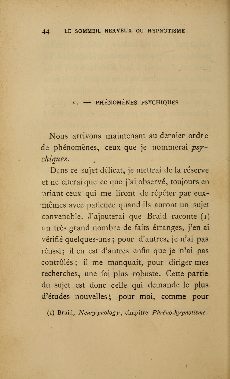 V. — PHENOMENES PSYCHIQUES Nous arrivons maintenant au dernier ordre de phénomènes, ceux que je nommerai psy- chiques. Dans ce sujet délicat, je mettrai de la réserve et ne citerai que ce que j'ai observé, toujours en priant ceux qui me liront de répéter par eux- mêmes avec patience quand ils auront un sujet convenable. J'ajouterai que Braid raconte (i) un très grand nombre de faits étranges, j'en ai vérifié quelques-uns ; pour d'autres, je n'ai pas réussi-, il en est d'autres enfin que je n'ai pas contrôlés ; il me manquait, pour diriger mes recherches, une foi plus robuste. Cette partie du sujet est donc celle qui demande le plus d'études nouvelles; pour moi, comme pour (i) Braid, Neurypnology, chapitre Phréno-hypnotisme.