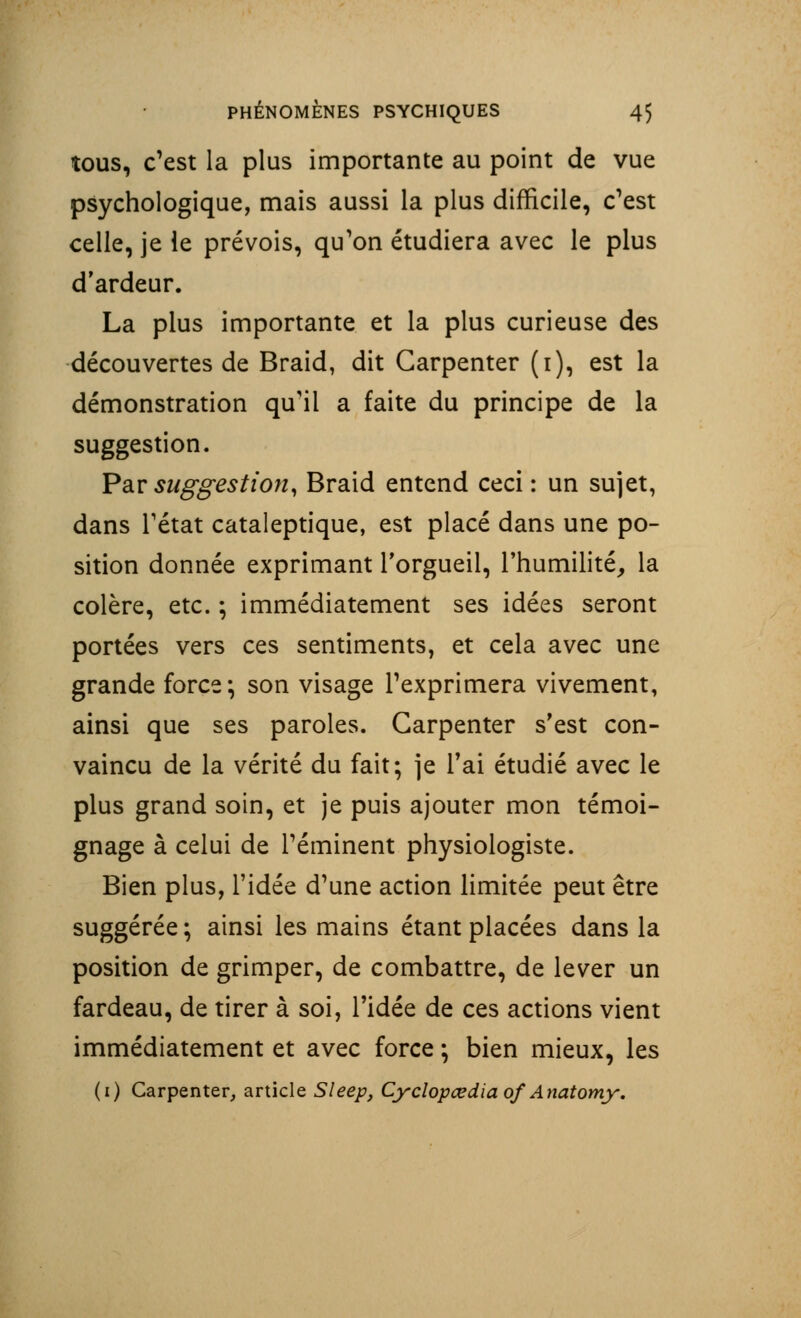 tous, c'est la plus importante au point de vue psychologique, mais aussi la plus difficile, c'est celle, je le prévois, qu'on étudiera avec le plus d'ardeur. La plus importante et la plus curieuse des découvertes de Braid, dit Carpenter (i), est la démonstration qu'il a faite du principe de la suggestion. Par suggestion, Braid entend ceci : un sujet, dans Tétat cataleptique, est placé dans une po- sition donnée exprimant l'orgueil, l'humilité, la colère, etc. ; immédiatement ses idées seront portées vers ces sentiments, et cela avec une grande force; son visage l'exprimera vivement, ainsi que ses paroles. Carpenter s'est con- vaincu de la vérité du fait; je l'ai étudié avec le plus grand soin, et je puis ajouter mon témoi- gnage à celui de réminent physiologiste. Bien plus, l'idée d'une action limitée peut être suggérée ; ainsi les mains étant placées dans la position de grimper, de combattre, de lever un fardeau, de tirer à soi, l'idée de ces actions vient immédiatement et avec force ; bien mieux, les (i) Carpenter, article Sleep, Cyclopœdia of Anatomy.