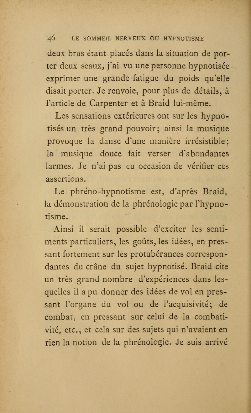 deux bras étant placés dans la situation de por- ter deux seaux, j'ai vu une personne hypnotisée exprimer une grande fatigue du poids qu'elle disait porter. Je renvoie, pour plus de détails, à l'article de Garpenter et à Braid lui-même. Les sensations extérieures ont sur les hypno- tisés un très grand pouvoir; ainsi la musique provoque la danse d'une manière irrésistible; la musique douce fait verser d'abondantes larmes. Je n'ai pas eu occasion de vérifier ces assertions. Le phréno-hypnotisme est, d'après Braid, la démonstration de la phrénologie par l'hypno- tisme. Ainsi il serait possible d'exciter les senti- ments particuliers, les goûts, les idées, en pres- sant fortement sur les protubérances correspon- dantes du crâne du sujet hypnotisé. Braid cite un très grand nombre d'expériences dans les- quelles il a pu donner des idées de vol en pres- sant l'organe du vol ou de l'acquisivité; de combat, en pressant sur celui de la combati- vité, etc., et cela sur des sujets qui n'avaient en rien la notion de la phrénologie. Je suis arrivé