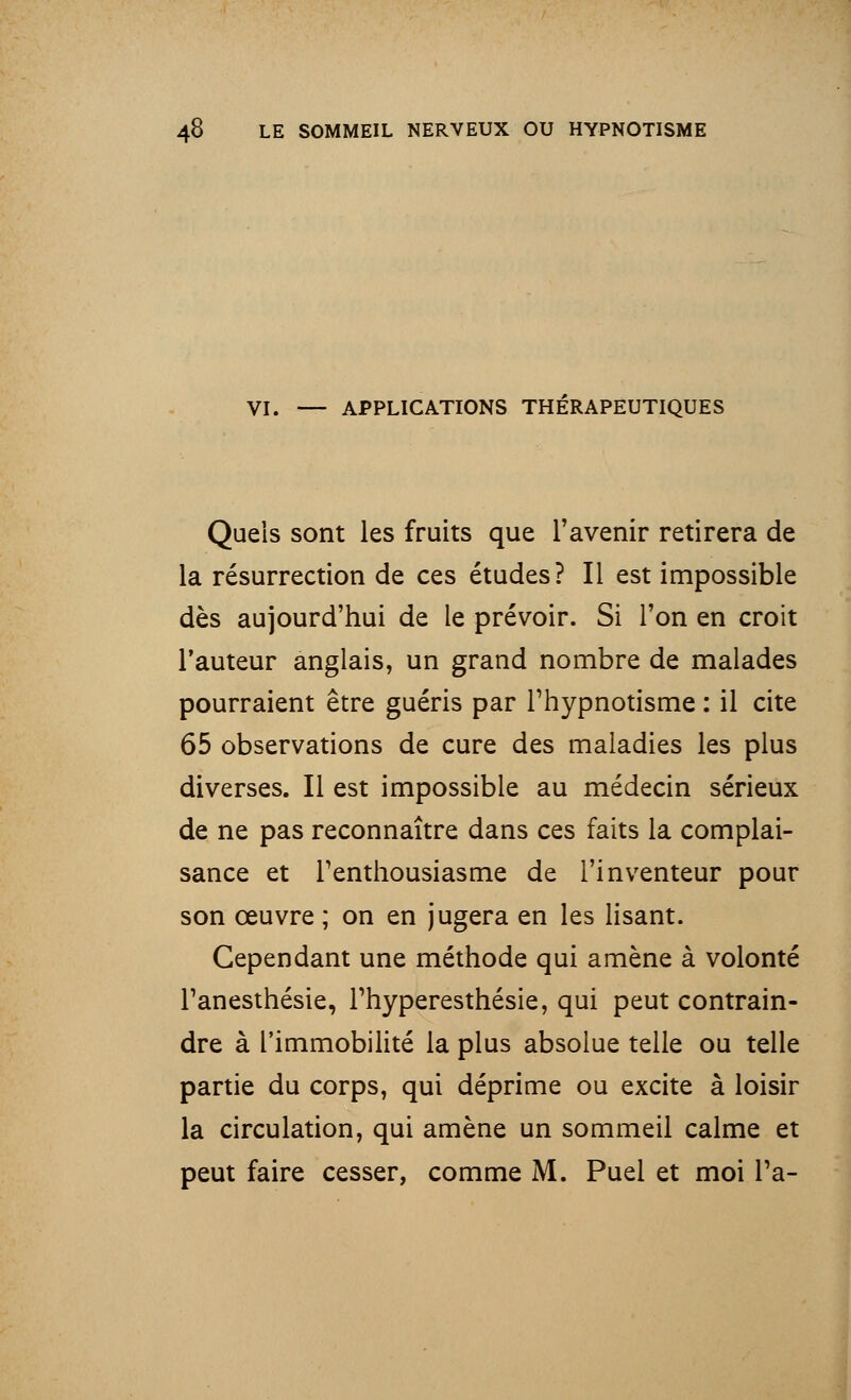 VI. — APPLICATIONS THERAPEUTIQUES Quels sont les fruits que l'avenir retirera de la résurrection de ces études? Il est impossible dès aujourd'hui de le prévoir. Si l'on en croit l'auteur anglais, un grand nombre de malades pourraient être guéris par l'hypnotisme : il cite 65 observations de cure des maladies les plus diverses. Il est impossible au médecin sérieux de ne pas reconnaître dans ces faits la complai- sance et l'enthousiasme de l'inventeur pour son œuvre ; on en jugera en les lisant. Cependant une méthode qui amène à volonté l'anesthésie, l'hyperesthésie, qui peut contrain- dre à l'immobilité la plus absolue telle ou telle partie du corps, qui déprime ou excite à loisir la circulation, qui amène un sommeil calme et peut faire cesser, comme M. Puel et moi Ta-