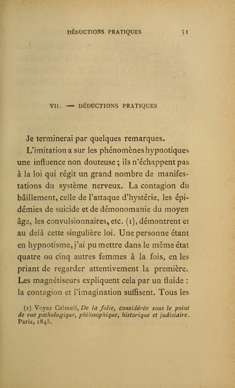 VII. — DEDUCTIONS PRATIQUES Je terminerai par quelques remarques. L'imitation a sur les phénomènes hypnotiques une influence non douteuse; ils n'échappent pas à la loi qui régit un grand nombre de manifes- tations du système nerveux. La contagion du bâillement, celle de l'attaque d'hystérie, les épi- démies de suicide et de démonomanie du moyen âge, les convulsionnaires, etc. (i), démontrent et au delà cette singulière loi. Une personne étant en hypnotisme, j'ai pu mettre dans le même état quatre ou cinq autres femmes à la fois, en les priant de regarder attentivement la première. Les magnétiseurs expliquent cela par un fluide : la contagion et l'imagination suffisent. Tous les (1) Voyez CalmeiJ, De la folie, considérée sous le point de vue pathologique, philosophique, historique et judiciaire. Paris, 1845.