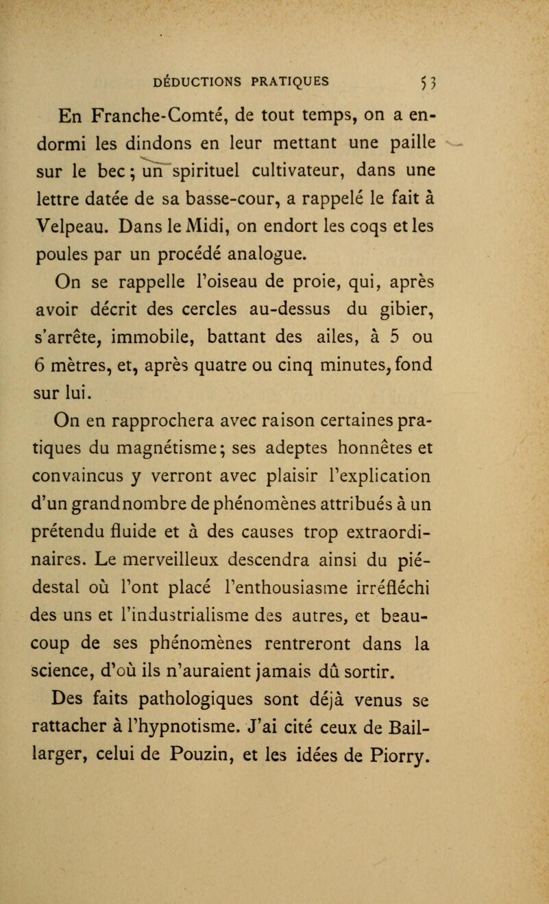 En Franche-Comté, de tout temps, on a en- dormi les dindons en leur mettant une paille sur le bec ; uiT spirituel cultivateur, dans une lettre datée de sa basse-cour, a rappelé le fait à Velpeau. Dans le Midi, on endort les coqs et les poules par un procédé analogue. On se rappelle l'oiseau de proie, qui, après avoir décrit des cercles au-dessus du gibier, s'arrête, immobile, battant des ailes, à 5 ou 6 mètres, et, après quatre ou cinq minutes, fond sur lui. On en rapprochera avec raison certaines pra- tiques du magnétisme; ses adeptes honnêtes et convaincus y verront avec plaisir l'explication d'un grandnombre de phénomènes attribués à un prétendu fluide et à des causes trop extraordi- naires. Le merveilleux descendra ainsi du pié- destal où l'ont placé l'enthousiasme irréfléchi des uns et l'industrialisme des autres, et beau- coup de ses phénomènes rentreront dans la science, d'où ils n'auraient jamais dû sortir. Des faits pathologiques sont déjà venus se rattacher à l'hypnotisme. J'ai cité ceux de Bail- larger, celui de Pouzin, et les idées de Piorry.