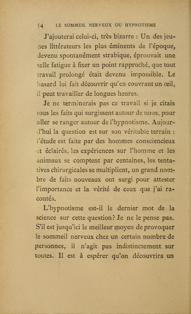 J'ajouterai celui-ci, très bizarre : Un des jeu- nes littérateurs les plus éminents de l'époque, devenu spontanément strabique, éprouvait une telle fatigue à fixer un point rapproché, que tout travail prolongé était devenu impossible. Le hasard lui fait découvrir qu'en couvrant un œil, il peut travailler de longues heures. Je ne terminerais pas ce travail si je citais tous les faits qui surgissent autour de nous, pour aller se ranger autour de l'hypnotisme. Aujour- d'hui la question est sur son véritable terrain : l'étude est faite par des hommes consciencieux et éclairés, les expériences sur l'homme et les animaux se comptent par centaines, les tenta- tives chirurgicales se multiplient, un grand nom- bre de faits nouveaux ont surgi pour attester l'importance et la vérité de ceux que j'ai ra- contés. L'hypnotisme est-il le dernier mot de la science sur cette question? Je ne le pense pas. S'il est jusqu'ici le meilleur moyen de provoquer le sommeil nerveux chez un certain nombre de personnes, il n'agit pas indistinctement sur toutes. Il est à espérer qu'on découvrira un