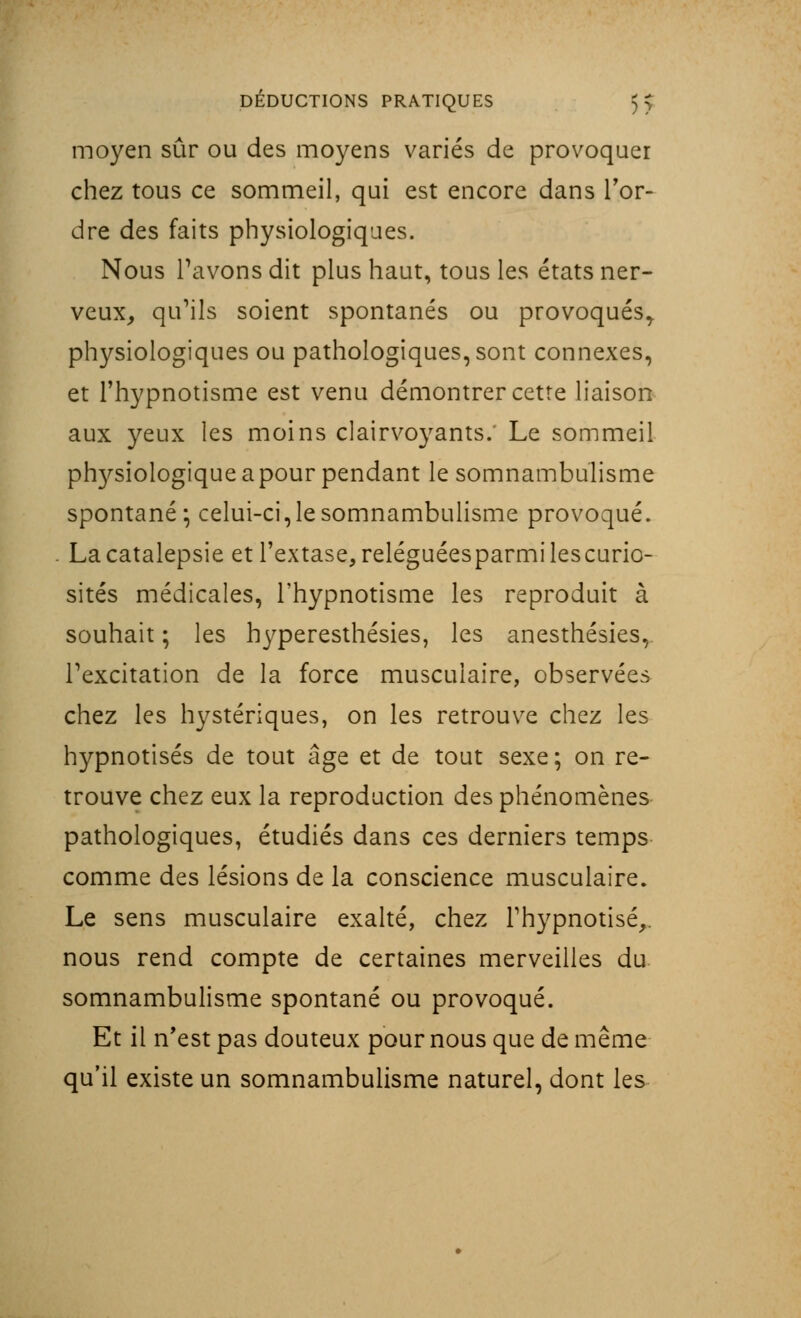 moyen sûr ou des moyens variés de provoquer chez tous ce sommeil, qui est encore dans Tor- dre des faits physiologiques. Nous l'avons dit plus haut, tous les états ner- veux, qu'ils soient spontanés ou provoqués, physiologiques ou pathologiques, sont connexes, et l'hypnotisme est venu démontrer cette liaison aux yeux les moins clairvoyants. Le sommeil phrysiologique a pour pendant le somnambulisme spontané* celui-ci,le somnambulisme provoqué. La catalepsie et l'extase, reléguéesparmilescurio- sités médicales, l'hypnotisme les reproduit à souhait ; les hyperesthésies, les anesthésies, l'excitation de la force musculaire, observées chez les hystériques, on les retrouve chez les hypnotisés de tout âge et de tout sexe; on re- trouve chez eux la reproduction des phénomènes pathologiques, étudiés dans ces derniers temps comme des lésions de la conscience musculaire. Le sens musculaire exalté, chez l'hypnotisé,, nous rend compte de certaines merveilles du somnambulisme spontané ou provoqué. Et il n'est pas douteux pour nous que de même qu'il existe un somnambulisme naturel, dont les