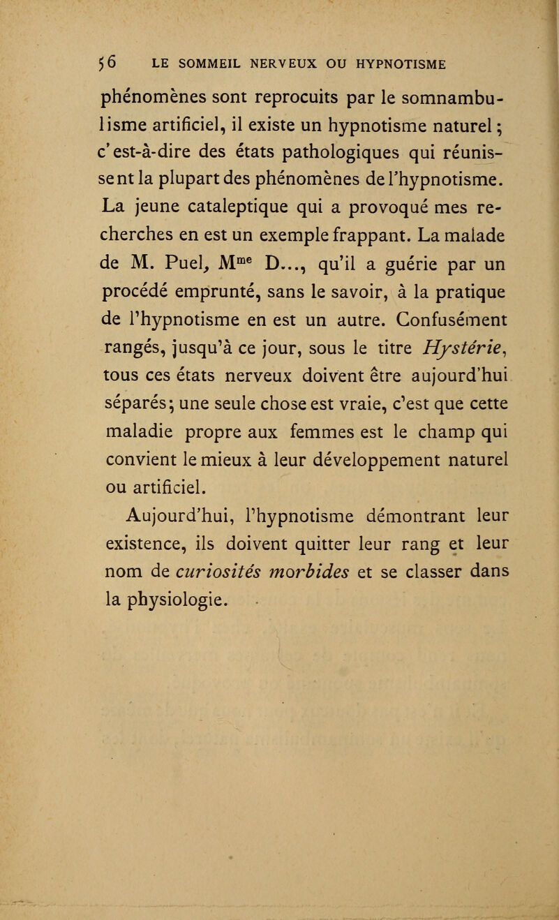 phénomènes sont reprocuits par le somnambu- lisme artificiel, il existe un hypnotisme naturel ; c'est-à-dire des états pathologiques qui réunis- sent la plupart des phénomènes de l'hypnotisme. La jeune cataleptique qui a provoqué mes re- cherches en est un exemple frappant. La malade de M. Puel, Mme D..., qu'il a guérie par un procédé emprunté, sans le savoir, à la pratique de l'hypnotisme en est un autre. Confusément rangés, jusqu'à ce jour, sous le titre Hystérie, tous ces états nerveux doivent être aujourd'hui séparés; une seule chose est vraie, c'est que cette maladie propre aux femmes est le champ qui convient le mieux à leur développement naturel ou artificiel. Aujourd'hui, l'hypnotisme démontrant leur existence, ils doivent quitter leur rang et leur nom de curiosités morbides et se classer dans la physiologie.