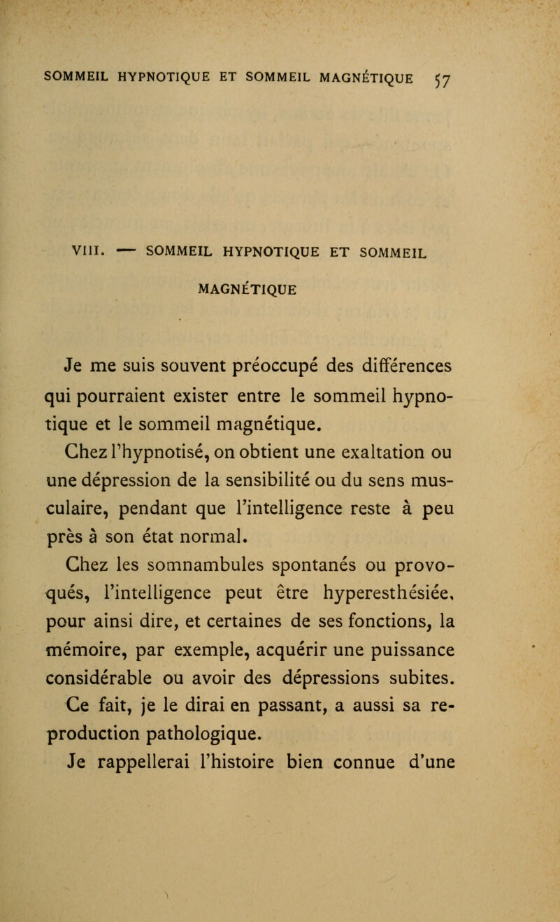 VIII. — SOMMEIL HYPNOTIQUE ET SOMMEIL MAGNÉTIQUE Je me suis souvent préoccupé des différences qui pourraient exister entre le sommeil hypno- tique et le sommeil magnétique. Chez Thypnotisé, on obtient une exaltation ou une dépression de la sensibilité ou du sens mus- culaire, pendant que l'intelligence reste à peu près â son état normal. Chez les somnambules spontanés ou provo- qués, l'intelligence peut être hyperesthésiée, pour ainsi dire, et certaines de ses fonctions, la mémoire, par exemple, acquérir une puissance considérable ou avoir des dépressions subites. Ce fait, je le dirai en passant, a aussi sa re- production pathologique. Je rappellerai l'histoire bien connue d'une