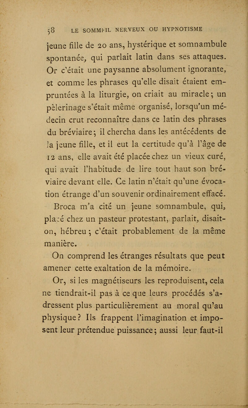 jeune fille de 20 ans, hystérique et somnambule spontanée, qui parlait latin dans ses attaques. Or c'était une paysanne absolument ignorante, et comme les phrases qu'elle disait étaient em- pruntées à la liturgie, on criait au miracle*, un pèlerinage s'était même organisé, lorsqu'un mé- decin crut reconnaître dans ce latin des phrases du bréviaire* il chercha dans les antécédents de la jeune fille, et il eut la certitude qu'à l'âge de 12 ans, elle avait été placée chez un vieux curé, qui avait l'habitude de lire tout haut son bré- viaire devant elle. Ce latin n'était qu'une évoca- tion étrange d'un souvenir ordinairement effacé. Broca m'a cité un jeune somnambule, qui, placé chez un pasteur protestant, parlait, disait- on, hébreu*, c'était probablement de la même manière. On comprend les étranges résultats que peut amener cette exaltation de la mémoire. Or, si les magnétiseurs les reproduisent, cela ne tiendrait-il pas à ce que leurs procédés s'a- dressent plus particulièrement au moral qu'au physique? Ils frappent l'imagination et impo- sent leur prétendue puissance; aussi leur faut-il