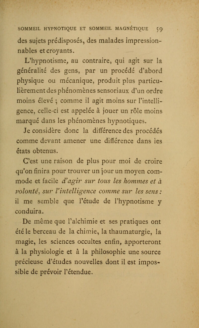 des sujets prédisposés, des malades impression- nables et croyants. L'hypnotisme, au contraire, qui agit sur la généralité des gens, par un procédé d'abord physique ou mécanique, produit plus particu- lièrement des phénomènes sensoriaux d'un ordre moins élevé ; comme il agit moins sur l'intelli- gence, celle-ci est appelée à jouer un rôle moins marqué dans les phénomènes hypnotiques. Je considère donc la différence des procédés comme devant amener une différence dans ies états obtenus. C'est une raison de plus pour moi de croire qu'on finira pour trouver un jour un moyen com- mode et facile d'agir su?~ tous les hommes et à volonté, sur Vintelligence comme sur les sens : il me semble que l'étude de l'hypnotisme y conduira. De même que l'alchimie et ses pratiques ont été le berceau de la chimie, la thaumaturgie, la magie, les sciences occultes enfin, apporteront à la physiologie et à la philosophie une source précieuse d'études nouvelles dont il est impos- sible de prévoir l'étendue.