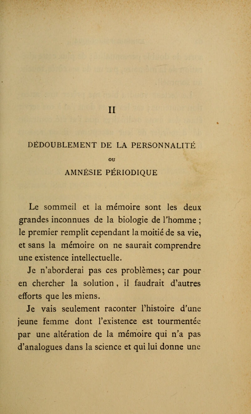 II DÉDOUBLEMENT DE LA PERSONNALITÉ ou AMNÉSIE PÉRIODIQUE Le sommeil et la mémoire sont les deux grandes inconnues de la biologie de l'homme ; le premier remplit cependant la moitié de sa vie, et sans la mémoire on ne saurait comprendre une existence intellectuelle. Je n'aborderai pas ces problèmes; car pour en chercher la solution , il faudrait d'autres efforts que les miens. Je vais seulement raconter l'histoire d'une jeune femme dont l'existence est tourmentée par une altération de la mémoire qui n'a pas d'analogues dans la science et qui lui donne une