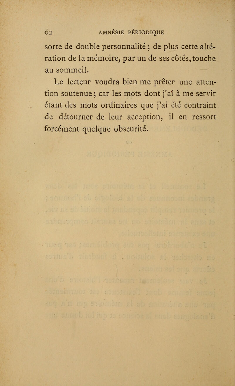 sorte de double personnalité ; de plus cette alté- ration de la mémoire, par un de ses côtés, touche au sommeil. Le lecteur voudra bien me prêter une atten- tion soutenue; car les mots dont j'ai à me servir étant des mots ordinaires que j'ai été contraint de détourner de leur acception, il en ressort forcément quelque obscurité.