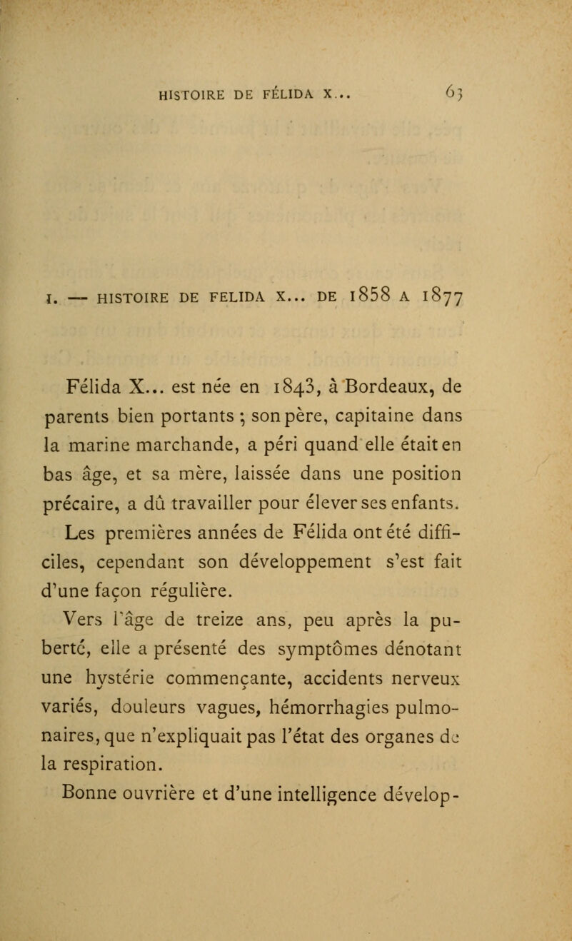 I. _ HISTOIRE DE FELIDA X... DE 1858 A 1877 Félida X... est née en 1843, à Bordeaux, de parents bien portants -, son père, capitaine dans la marine marchande, a péri quand elle était en bas âge, et sa mère, laissée dans une position précaire, a dû travailler pour élever ses enfants. Les premières années de Félida ont été diffi- ciles, cependant son développement s'est fait d'une façon régulière. Vers l'âge de treize ans, peu après la pu- berté, elle a présenté des symptômes dénotant une hvstérie commençante, accidents nerveux variés, douleurs vagues, hémorrhagies pulmo- naires, que n'expliquait pas l'état des organes dj la respiration. Bonne ouvrière et d'une intelligence dévelop-