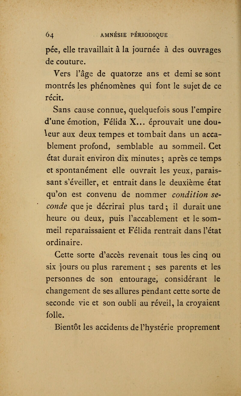 pée, elle travaillait à la journée à des ouvrages de couture. Vers l'âge de quatorze ans et demi se sont montrés les phénomènes qui font le sujet de ce récit. Sans cause connue, quelquefois sous l'empire d'une émotion, Félida X... éprouvait une dou* leur aux deux tempes et tombait dans un acca- blement profond, semblable au sommeil. Cet état durait environ dix minutes -, après ce temps et spontanément elle ouvrait les yeux, parais- sant s'éveiller, et entrait dans le deuxième état qu'on est convenu de nommer condition se- conde que je décrirai plus tard ; il durait une heure ou deux, puis l'accablement et le som- meil reparaissaient et Félida rentrait dans l'état ordinaire. Cette sorte d'accès revenait tous les cinq ou six jours ou plus rarement ; ses parents et les personnes de son entourage, considérant le changement de ses allures pendant cette sorte de seconde vie et son oubli au réveil, la croyaient folle. Bientôt les accidents de l'hystérie proprement