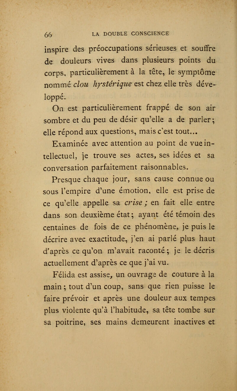 inspire des préoccupations sérieuses et souffre de douleurs vives dans plusieurs points du corps, particulièrement à la tête, le symptôme nommé clou hystérique est chez elle très déve- loppé. On est particulièrement frappé de son air sombre et du peu de désir qu'elle a de parler; elle répond aux questions, mais c'est tout... Examinée avec attention au point de vue in- tellectuel, je trouve ses actes, ses idées et sa conversation parfaitement raisonnables. Presque chaque jour, sans cause connue ou sous l'empire d'une émotion, elle est prise de ce qu'elle appelle sa crise ; en fait elle entre dans son deuxième état ; ayant été témoin des centaines de fois de ce phénomène, je puis le décrire avec exactitude, j'en ai parlé plus haut d'après ce qu'on m'avait raconté; je le décris actuellement d'après ce que j'ai vu. Félida est assise, un ouvrage de couture à la main ; tout d'un coup, sans que rien puisse le faire prévoir et après une douleur aux tempes plus violente qu'à l'habitude, sa tête tombe sur sa poitrine, ses mains demeurent inactives et