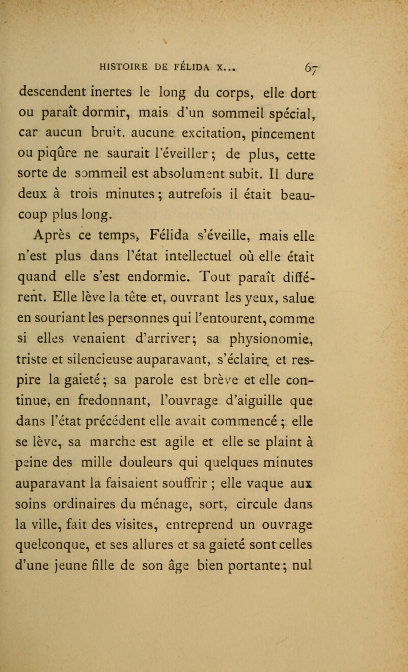 descendent inertes le long du corps, elle dort ou paraît dormir, mais d'un sommeil spécial, car aucun bruit, aucune excitation, pincement ou piqûre ne saurait l'éveiller ; de plus, cette sorte de sommeil est absolument subit. Il dure deux à trois minutes ; autrefois il était beau- coup plus long. Après ce temps, Félida s'éveille, mais elle n'est plus dans l'état intellectuel où elle était quand elle s'est endormie. Tout paraît diffé- rent. Elle lève la tête et, ouvrant les yeux, salue en souriant les personnes qui l'entourent, comme si elles venaient d'arriver; sa physionomie, triste et silencieuse auparavant, s'éclaire et res- pire la gaieté; sa parole est brève et elle con- tinue, en fredonnant, l'ouvrage d'aiguille que dans l'état précédent elle avait commencé ; elle se lève, sa marche est agile et elle se plaint à peine des mille douleurs qui quelques minutes auparavant la faisaient souffrir ; elle vaque aux soins ordinaires du ménage, sort, circule dans la ville, fait des visites, entreprend un ouvrage quelconque, et ses allures et sa gaieté sont celles d'une jeune fille de son âge bien portante; nul