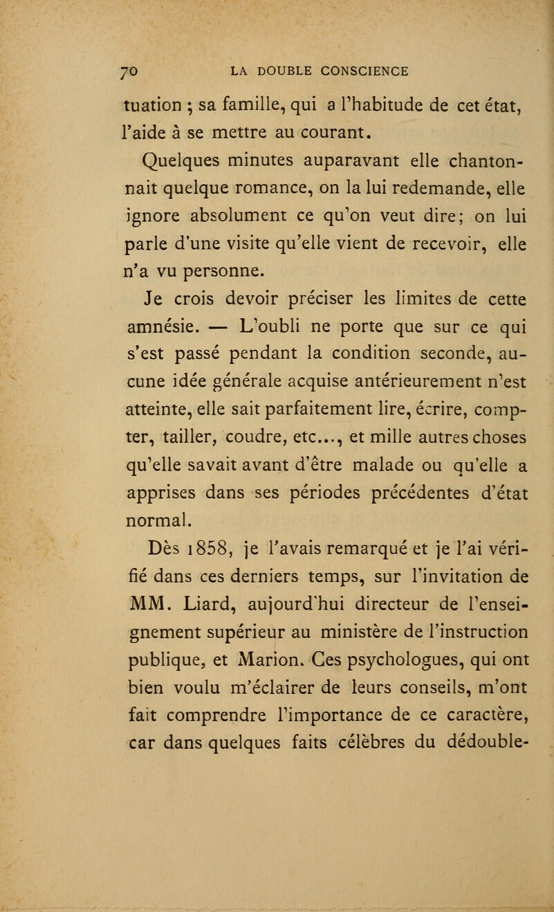 tuation ; sa famille, qui a l'habitude de cet état, l'aide à se mettre au courant. Quelques minutes auparavant elle chanton- nait quelque romance, on la lui redemande, elle ignore absolument ce qu'on veut dire; on lui parle dune visite qu'elle vient de recevoir, elle n'a vu personne. Je crois devoir préciser les limites de cette amnésie. — L'oubli ne porte que sur ce qui s'est passé pendant la condition seconde, au- cune idée générale acquise antérieurement n'est atteinte, elle sait parfaitement lire, écrire, comp- ter, tailler, coudre, etc., et mille autres choses qu'elle savait avant d'être malade ou qu'elle a apprises dans ses périodes précédentes d'état normal. Dès 1858, je l'avais remarqué et je l'ai véri- fié dans ces derniers temps, sur l'invitation de MM. Liard, aujourd'hui directeur de l'ensei- gnement supérieur au ministère de l'instruction publique, et Marion. Ces psychologues, qui ont bien voulu m'éclairer de leurs conseils, m'ont fait comprendre l'importance de ce caractère, car dans quelques faits célèbres du dédouble-