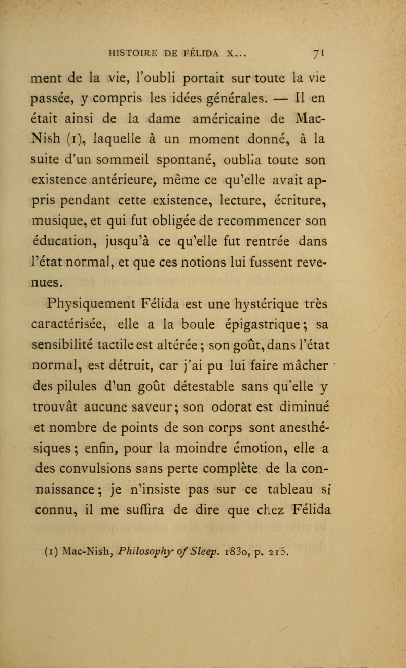 ment de la vie, l'oubli portait sur toute la vie passée, y compris les idées générales. — Il en était ainsi de la dame américaine de Mac- Nish (i), laquelle à un moment donné, à la suite d'un sommeil spontané, oublia toute son existence antérieure, même ce qu'elle avait ap- pris pendant cette existence, lecture, écriture, musique, et qui fut obligée de recommencer son éducation, jusqu'à ce qu'elle fut rentrée dans l'état normal, et que ces notions lui fussent reve- nues. Physiquement Félida est une hystérique très caractérisée, elle a la boule épigastrique ; sa sensibilité tactile est altérée; son goût, dans l'état normal, est détruit, car j'ai pu lui faire mâcher des pilules d'un goût détestable sans qu'elle y trouvât aucune saveur; son odorat est diminué et nombre de points de son corps sont anesthé- siques; enfin, pour la moindre émotion, elle a des convulsions sans perte complète de la con- naissance ; je n'insiste pas sur ce tableau si connu, il me suffira de dire que chez Félida (i) Mac-Nish, Philosophy of Sleep. i83o, p. 2i5.