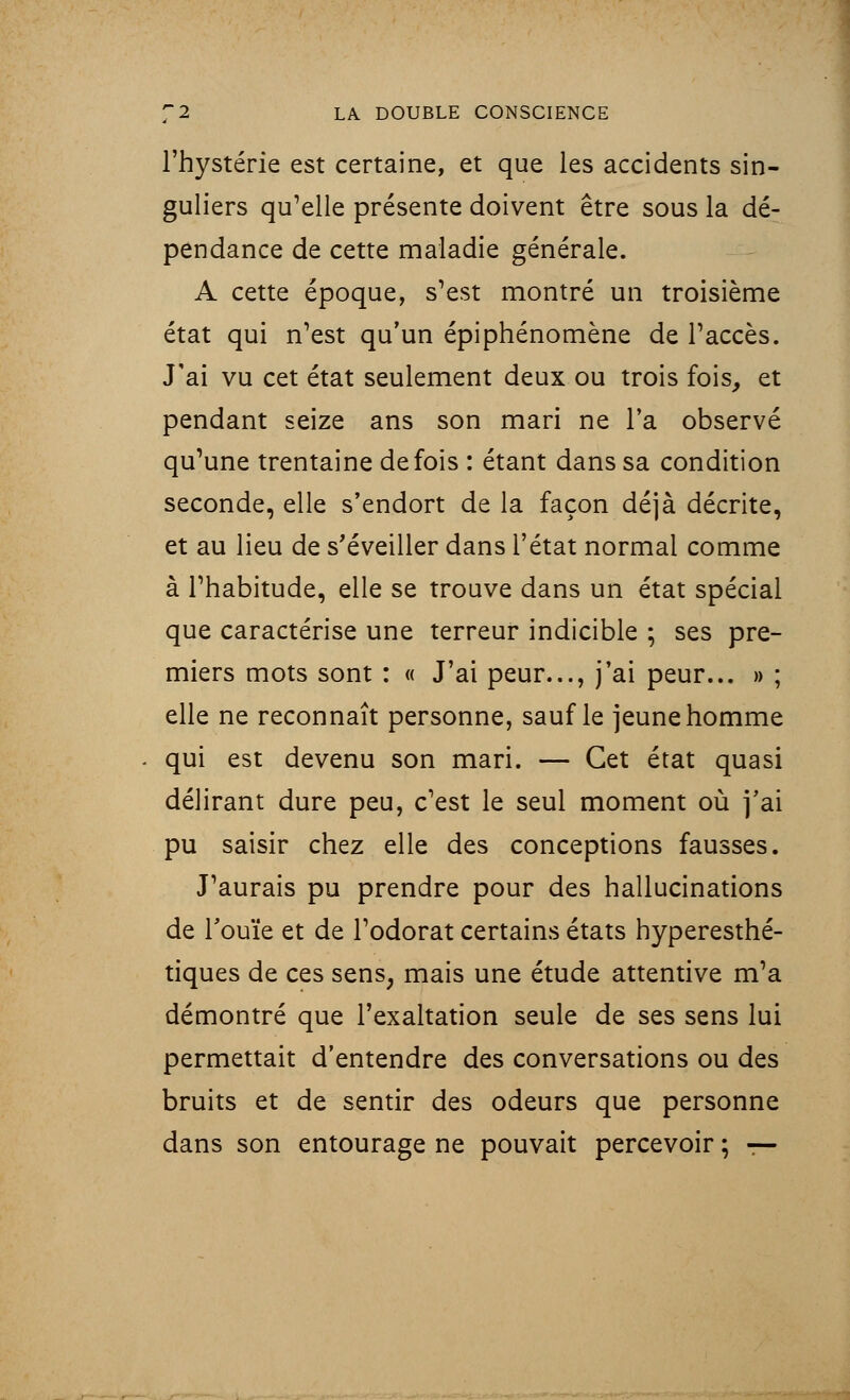 l'hystérie est certaine, et que les accidents sin- guliers qu'elle présente doivent être sous la dé- pendance de cette maladie générale. A cette époque, s'est montré un troisième état qui n'est qu'un épiphénomène de l'accès. J'ai vu cet état seulement deux ou trois fois, et pendant seize ans son mari ne Ta observé qu'une trentaine de fois : étant dans sa condition seconde, elle s'endort de la façon déjà décrite, et au lieu de s'éveiller dans l'état normal comme à l'habitude, elle se trouve dans un état spécial que caractérise une terreur indicible ; ses pre- miers mots sont : « J'ai peur..., j'ai peur... » ; elle ne reconnaît personne, sauf le jeune homme . qui est devenu son mari. — Cet état quasi délirant dure peu, c'est le seul moment où j'ai pu saisir chez elle des conceptions fausses. J'aurais pu prendre pour des hallucinations de l'ouïe et de l'odorat certains états hyperesthé- tiques de ces sens, mais une étude attentive m'a démontré que l'exaltation seule de ses sens lui permettait d'entendre des conversations ou des bruits et de sentir des odeurs que personne dans son entourage ne pouvait percevoir ; —