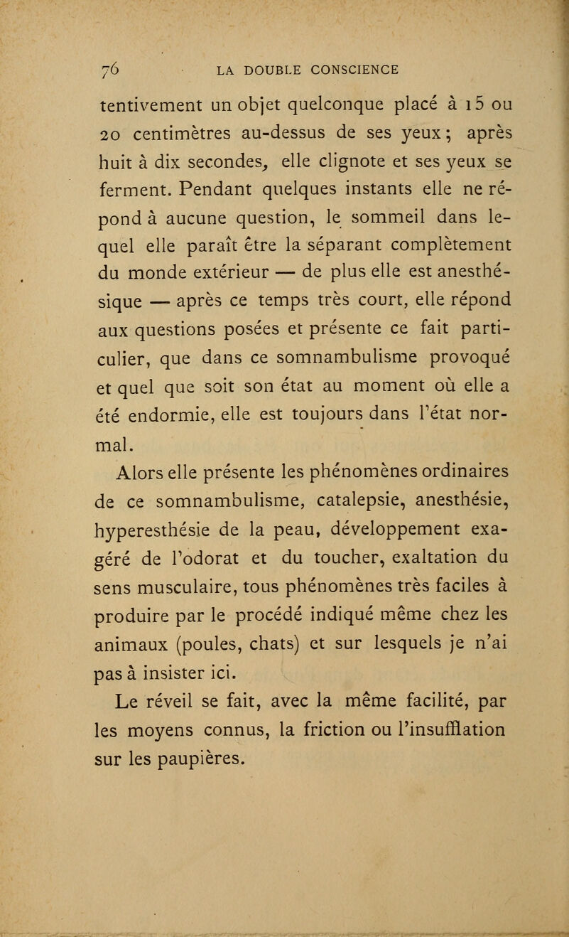 tentivement un objet quelconque placé à i5 ou 20 centimètres au-dessus de ses yeux; après huit à dix secondes, elle clignote et ses yeux se ferment. Pendant quelques instants elle ne ré- pond à aucune question, le sommeil dans le- quel elle paraît être la séparant complètement du monde extérieur — de plus elle est anesthé- siqUe — après ce temps très court, elle répond aux questions posées et présente ce fait parti- culier, que dans ce somnambulisme provoqué et quel que soit son état au moment où elle a été endormie, elle est toujours dans l'état nor- mal. Alors elle présente les phénomènes ordinaires de ce somnambulisme, catalepsie, anesthésie, hyperesthésie de la peau, développement exa- géré de l'odorat et du toucher, exaltation du sens musculaire, tous phénomènes très faciles à produire par le procédé indiqué même chez les animaux (poules, chats) et sur lesquels je n'ai pas à insister ici. Le réveil se fait, avec la même facilité, par les moyens connus, la friction ou l'insufflation sur les paupières.