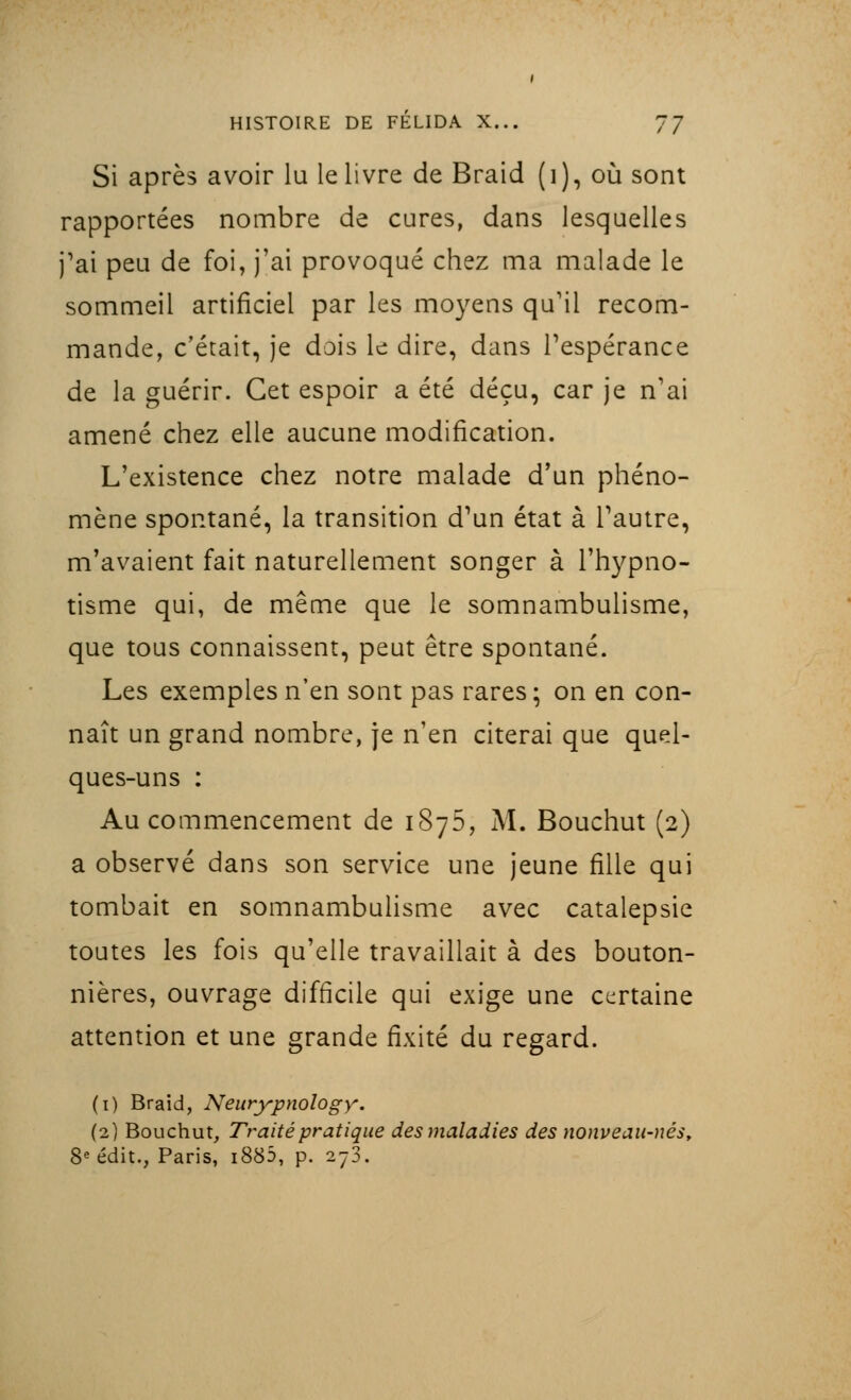 Si après avoir lu le livre de Braid (i), où sont rapportées nombre de cures, dans lesquelles j'ai peu de foi, j'ai provoqué chez ma malade le sommeil artificiel par les moyens qu'il recom- mande, c'était, je dois le dire, dans l'espérance de la guérir. Cet espoir a été déçu, car je n'ai amené chez elle aucune modification. L'existence chez notre malade d'un phéno- mène spontané, la transition d^n état à l'autre, m'avaient fait naturellement songer à l'hypno- tisme qui, de même que le somnambulisme, que tous connaissent, peut être spontané. Les exemples n'en sont pas rares; on en con- naît un grand nombre, je n'en citerai que quel- ques-uns : Au commencement de 1875, M. Bouchut (2) a observé dans son service une jeune fille qui tombait en somnambulisme avec catalepsie toutes les fois qu'elle travaillait à des bouton- nières, ouvrage difficile qui exige une certaine attention et une grande fixité du regard. (1) Braid, Neurypnology. (2) Bouchut, Traité pratique des maladies des nonveau-nés, 8e édit., Paris, i885, p. 278.