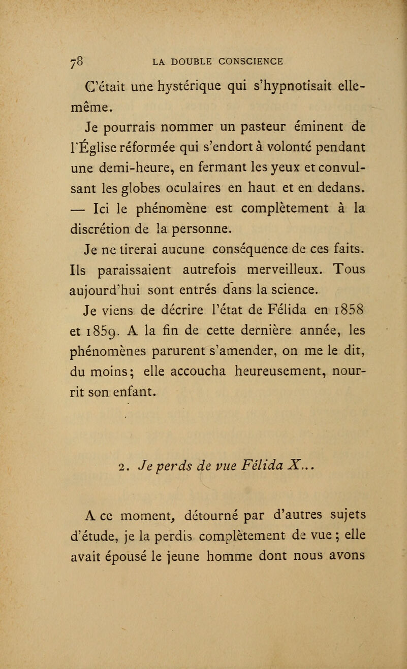 C'était une hystérique qui s'hypnotisait elle- même. Je pourrais nommer un pasteur éminent de l'Église réformée qui s'endort à volonté pendant une demi-heure, en fermant les yeux et convul- sant les globes oculaires en haut et en dedans. — Ici le phénomène est complètement à la discrétion de la personne. Je ne tirerai aucune conséquence de ces faits. Ils paraissaient autrefois merveilleux. Tous aujourd'hui sont entrés dans la science. Je viens de décrire l'état de Félida en i858 et 1859. A la fin de cette dernière année, les phénomènes parurent s'amender, on me le dit, du moins; elle accoucha heureusement, nour- rit son enfant. 2. Je perds de vue Félida X,.. A ce moment, détourné par d'autres sujets d'étude, je la perdis complètement de vue ; elle avait épousé le jeune homme dont nous avons