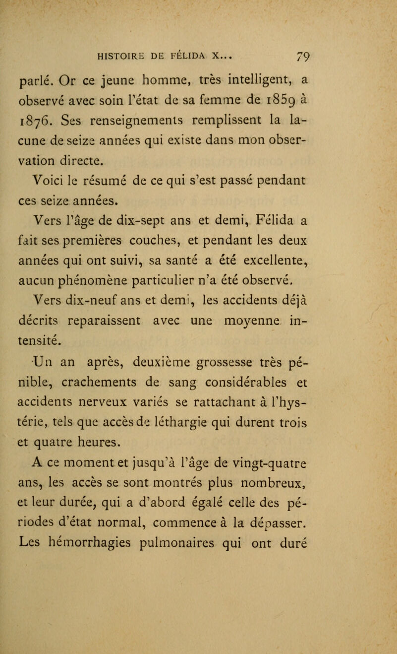 parlé. Or ce jeune homme, très intelligent, a observé avec soin l'état de sa femme de i85g à 1876. Ses renseignements remplissent la la- cune de seize années qui existe dans mon obser- vation directe. Voici le résumé de ce qui s'est passé pendant ces seize années. Vers l'âge de dix-sept ans et demi, Félida a fait ses premières couches, et pendant les deux années qui ont suivi, sa santé a été excellente, aucun phénomène particulier n'a été observé. Vers dix-neuf ans et demi, les accidents déjà décrits reparaissent avec une moyenne in- tensité. Un an après, deuxième grossesse très pé- nible, crachements de sang considérables et accidents nerveux variés se rattachant à l'hys- térie, tels que accès de léthargie qui durent trois et quatre heures. A ce moment et jusqu'à l'âge de vingt-quatre ans, les accès se sont montrés plus nombreux, et leur durée, qui a d'abord égalé celle des pé- riodes d'état normal, commence à la dépasser. Les hémorrhagies pulmonaires qui ont duré