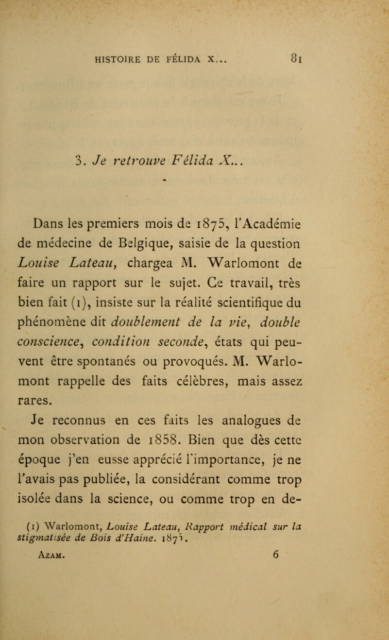 3. Je retrouve Félida X... Dans les premiers mois de 1875, l'Académie de médecine de Belgique, saisie de la question Louise Lateau, chargea M. Warlomont de faire un rapport sur le sujet. Ce travail, très bien fait (1), insiste sur la réalité scientifique du phénomène dit doublement de la vie, double conscience, condition seconde, états qui peu- vent être spontanés ou provoqués. M. Warlo- mont rappelle des faits célèbres, mais assez rares. Je reconnus en ces faits les analogues de mon observation de i858. Bien que dès cette époque j'en eusse apprécié l'importance, je ne l'avais pas publiée, la considérant comme trop isolée dans la science, ou comme trop en de- (1) Warlomont, Louise Lateau, Rapport médical sur la stigmatisée de Bois d'Haine. 187Ï. Azam. 6