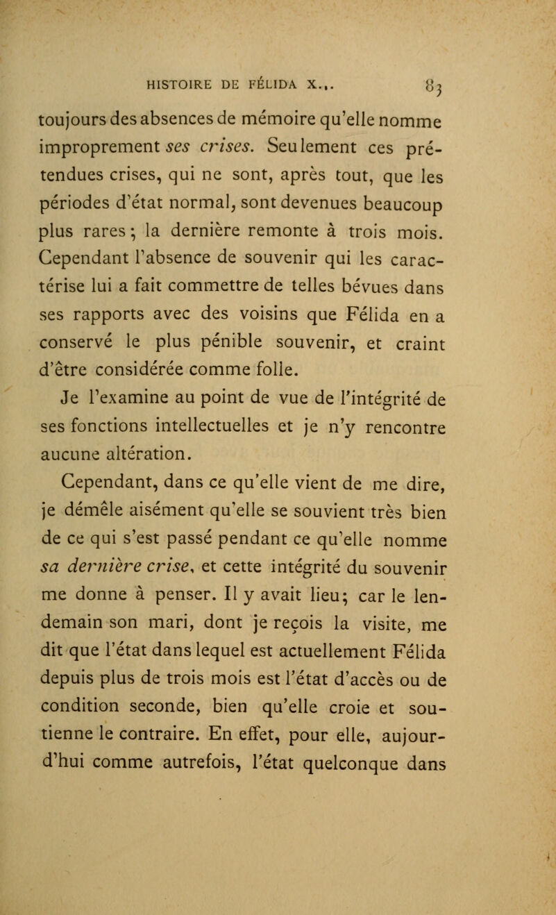 toujours des absences de mémoire qu'elle nomme improprement ses crises. Seulement ces pré- tendues crises, qui ne sont, après tout, que les périodes d'état normal, sont devenues beaucoup plus rares ; la dernière remonte à trois mois. Cependant l'absence de souvenir qui les carac- térise lui a fait commettre de telles bévues dans ses rapports avec des voisins que Félida en a conservé le plus pénible souvenir, et craint d'être considérée comme folle. Je l'examine au point de vue de l'intégrité de ses fonctions intellectuelles et je n'y rencontre aucune altération. Cependant, dans ce qu'elle vient de me dire, je démêle aisément qu'elle se souvient très bien de ce qui s'est passé pendant ce qu'elle nomme sa dernière crise, et cette intégrité du souvenir me donne à penser. Il y avait lieu; car le len- demain son mari, dont je reçois la visite, me dit que l'état dans lequel est actuellement Félida depuis plus de trois mois est l'état d'accès ou de condition seconde, bien qu'elle croie et sou- tienne le contraire. En effet, pour elle, aujour- d'hui comme autrefois, l'état quelconque dans