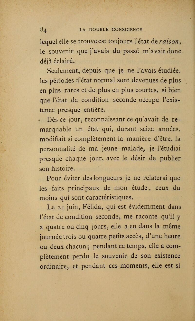 lequel elle se trouve est toujours l'état de raison, le souvenir que j'avais du passé m'avait donc déjà éclairé. Seulement, depuis que je ne l'avais étudiée, les périodes d'état normal sont devenues de plus en plus rares et de plus en plus courtes, si bien que l'état de condition seconde occupe l'exis- tence presque entière. » Dès ce jour, reconnaissant ce qu'avait de re- marquable un état qui, durant seize années, modifiait si complètement la manière d'être, la personnalité de ma jeune malade, je l'étudiai presque chaque jour, avec le désir de publier son histoire. Pour éviter des longueurs je ne relaterai que les faits principaux de mon étude, ceux du moins qui sont caractéristiques. Le 21 juin, Félida, qui est évidemment dans l'état de condition seconde, me raconte qu'il y a quatre ou cinq jours, elle a eu dans la même journée trois ou quatre petits accès, d'une heure ou deux chacun; pendant ce temps, elle a com- plètement perdu le souvenir de son existence ordinaire, et pendant ces moments, elle est si