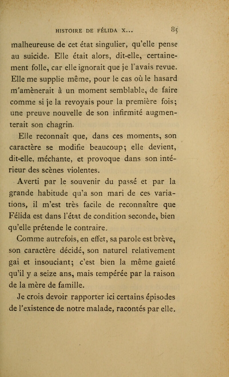 malheureuse de cet état singulier, qu'elle pense au suicide. Elle était alors, dit-elle, certaine- ment folle, car elle ignorait que je l'avais revue. Elle me supplie même, pour le cas où le hasard m'amènerait à un moment semblable, de faire comme si je la revoyais pour la première fois; une preuve nouvelle de son infirmité augmen- terait son chagrin. Elle reconnaît que, dans ces moments, son caractère se modifie beaucoup; elle devient, dit-elle, méchante, et provoque dans son inté- rieur des scènes violentes. Averti par le souvenir du passé et par la grande habitude qu'a son mari de ces varia- tions, il m'est très facile de reconnaître que Félida est dans l'état de condition seconde, bien qu'elle prétende le contraire. Gomme autrefois, en effet, sa parole est brève, son caractère décidé, son naturel relativement gai et insouciant; c'est bien la même gaieté qu'il y a seize ans, mais cempérée par la raison de la mère de famille. Je crois devoir rapporter ici certains épisodes de l'existence de notre malade, racontés par elle.
