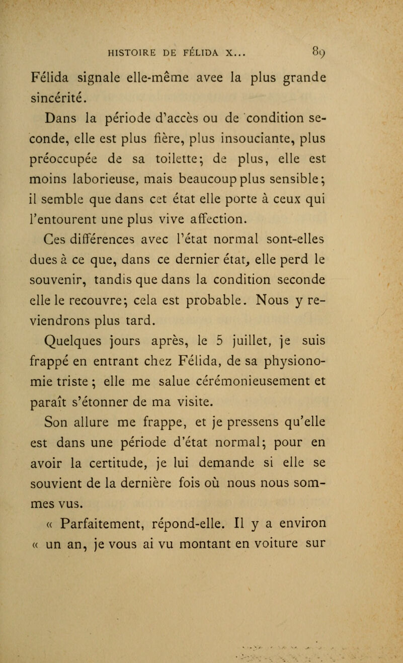 Félida signale elle-même avee la plus grande sincérité. Dans la période d'accès ou de condition se- conde, elle est plus fière, plus insouciante, plus préoccupée de sa toilette* de plus, elle est moins laborieuse, mais beaucoup plus sensible; il semble que dans cet état elle porte à ceux qui l'entourent une plus vive affection. Ces différences avec l'état normal sont-elles dues à ce que, dans ce dernier état, elle perd le souvenir, tandis que dans la condition seconde elle le recouvre; cela est probable. Nous y re- viendrons plus tard. Quelques jours après, le 5 juillet, je suis frappé en entrant chez Félida, de sa physiono- mie triste ; elle me salue cérémonieusement et paraît s'étonner de ma visite. Son allure me frappe, et je pressens qu'elle est dans une période d'état normal; pour en avoir la certitude, je lui demande si elle se souvient de la dernière fois où nous nous som- mes vus. « Parfaitement, répond-elle. Il y a environ « un an, je vous ai vu montant en voiture sur